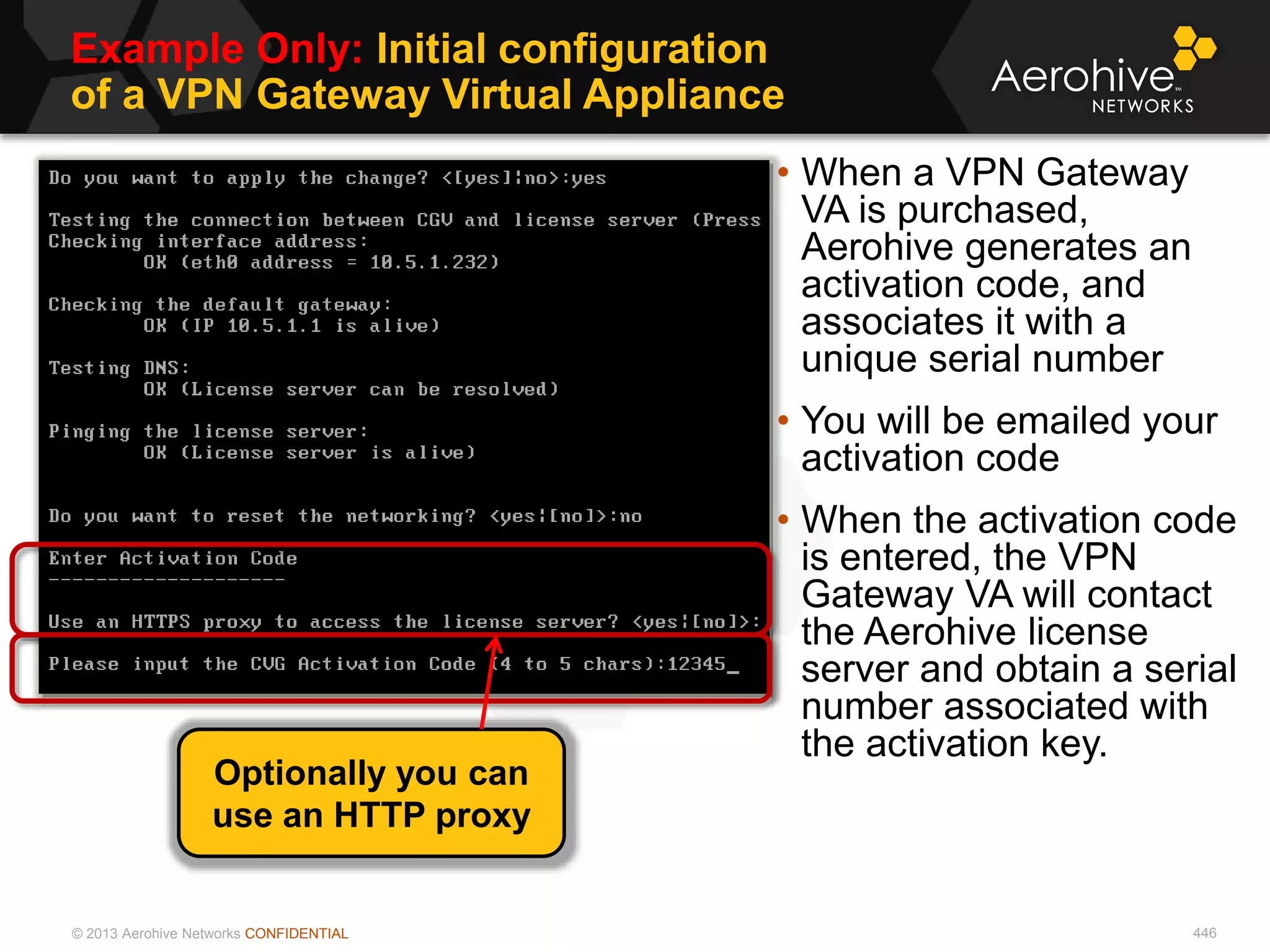 © 2013 Aerohive Networks CONFIDENTIAL
Example Only: Initial configuration
of a VPN Gateway Virtual Appliance
446
• When a VPN Gateway
VA is purchased,
Aerohive generates an
activation code, and
associates it with a
unique serial number
• You will be emailed your
activation code
• When the activation code
is entered, the VPN
Gateway VA will contact
the Aerohive license
server and obtain a serial
number associated with
the activation key.
Optionally you can
use an HTTP proxy
 