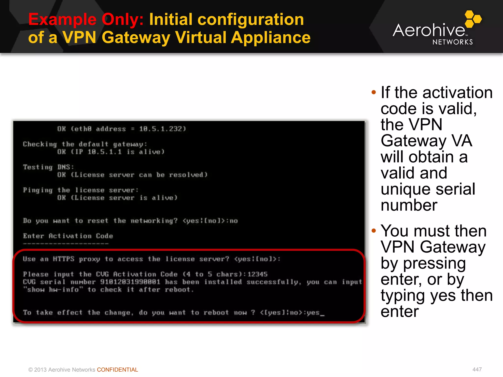 © 2013 Aerohive Networks CONFIDENTIAL
Example Only: Initial configuration
of a VPN Gateway Virtual Appliance
447
• If the activation
code is valid,
the VPN
Gateway VA
will obtain a
valid and
unique serial
number
• You must then
VPN Gateway
by pressing
enter, or by
typing yes then
enter
 