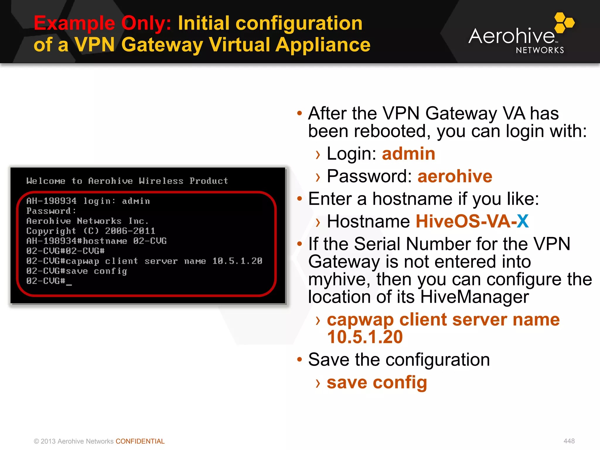 © 2013 Aerohive Networks CONFIDENTIAL
Example Only: Initial configuration
of a VPN Gateway Virtual Appliance
448
• After the VPN Gateway VA has
been rebooted, you can login with:
› Login: admin
› Password: aerohive
• Enter a hostname if you like:
› Hostname HiveOS-VA-X
• If the Serial Number for the VPN
Gateway is not entered into
myhive, then you can configure the
location of its HiveManager
› capwap client server name
10.5.1.20
• Save the configuration
› save config
 