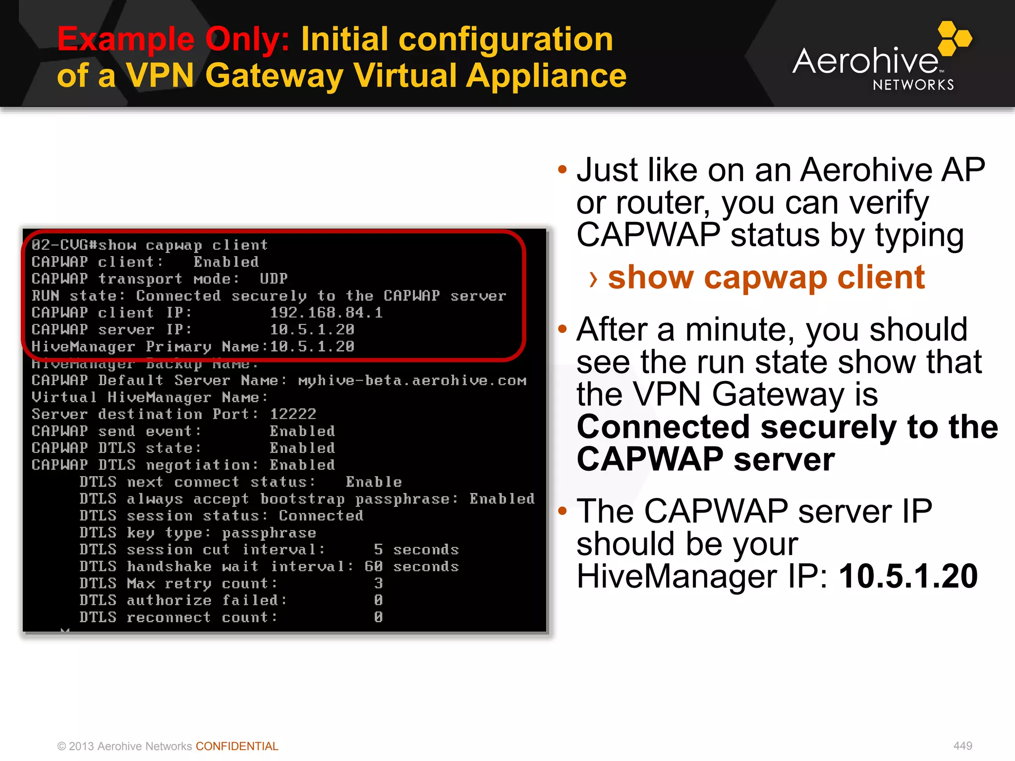 © 2013 Aerohive Networks CONFIDENTIAL
Example Only: Initial configuration
of a VPN Gateway Virtual Appliance
449
• Just like on an Aerohive AP
or router, you can verify
CAPWAP status by typing
› show capwap client
• After a minute, you should
see the run state show that
the VPN Gateway is
Connected securely to the
CAPWAP server
• The CAPWAP server IP
should be your
HiveManager IP: 10.5.1.20
 