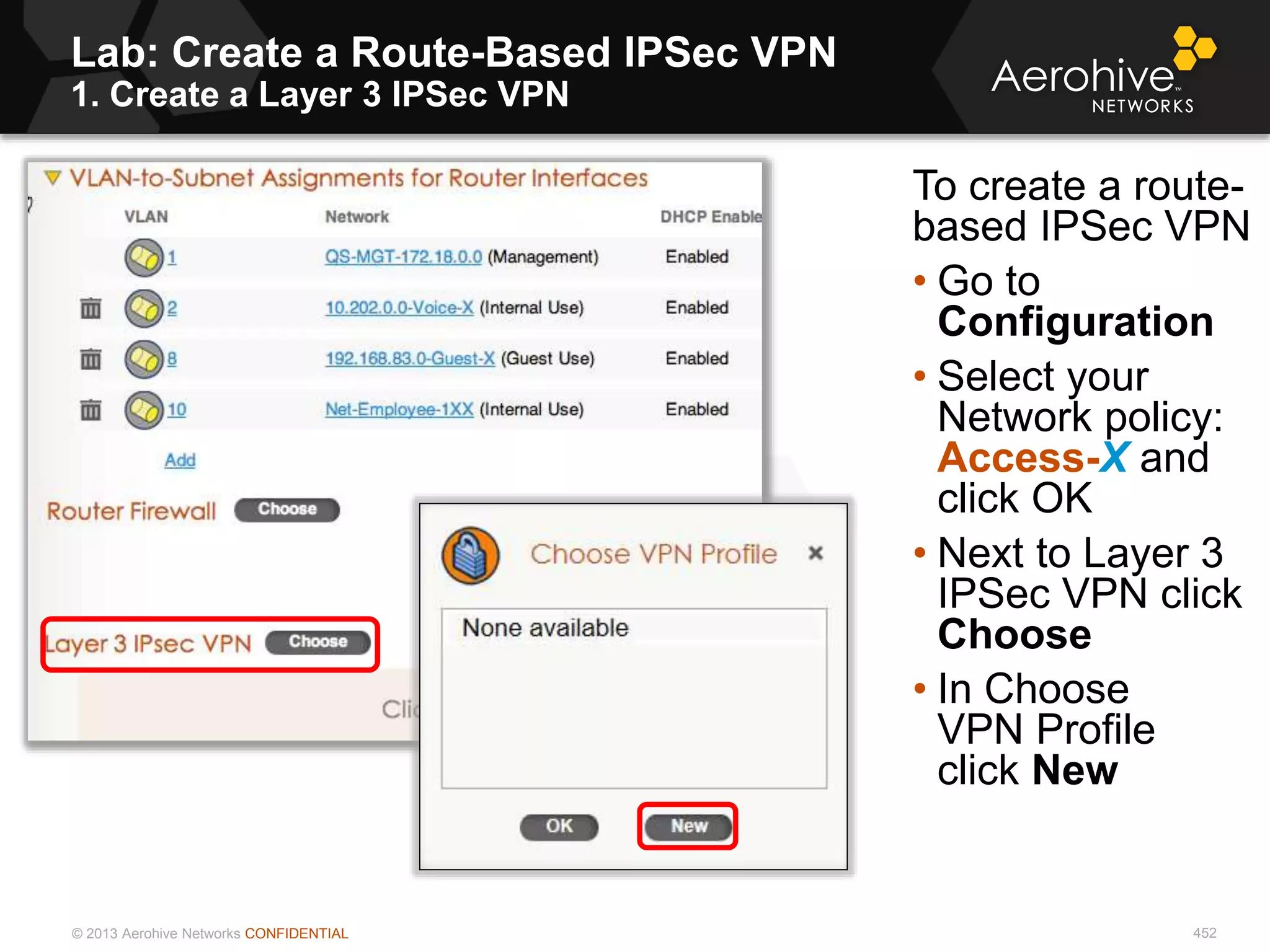 © 2013 Aerohive Networks CONFIDENTIAL
Lab: Create a Route-Based IPSec VPN
1. Create a Layer 3 IPSec VPN
452
To create a route-
based IPSec VPN
• Go to
Configuration
• Select your
Network policy:
Access-X and
click OK
• Next to Layer 3
IPSec VPN click
Choose
• In Choose
VPN Profile
click New
 