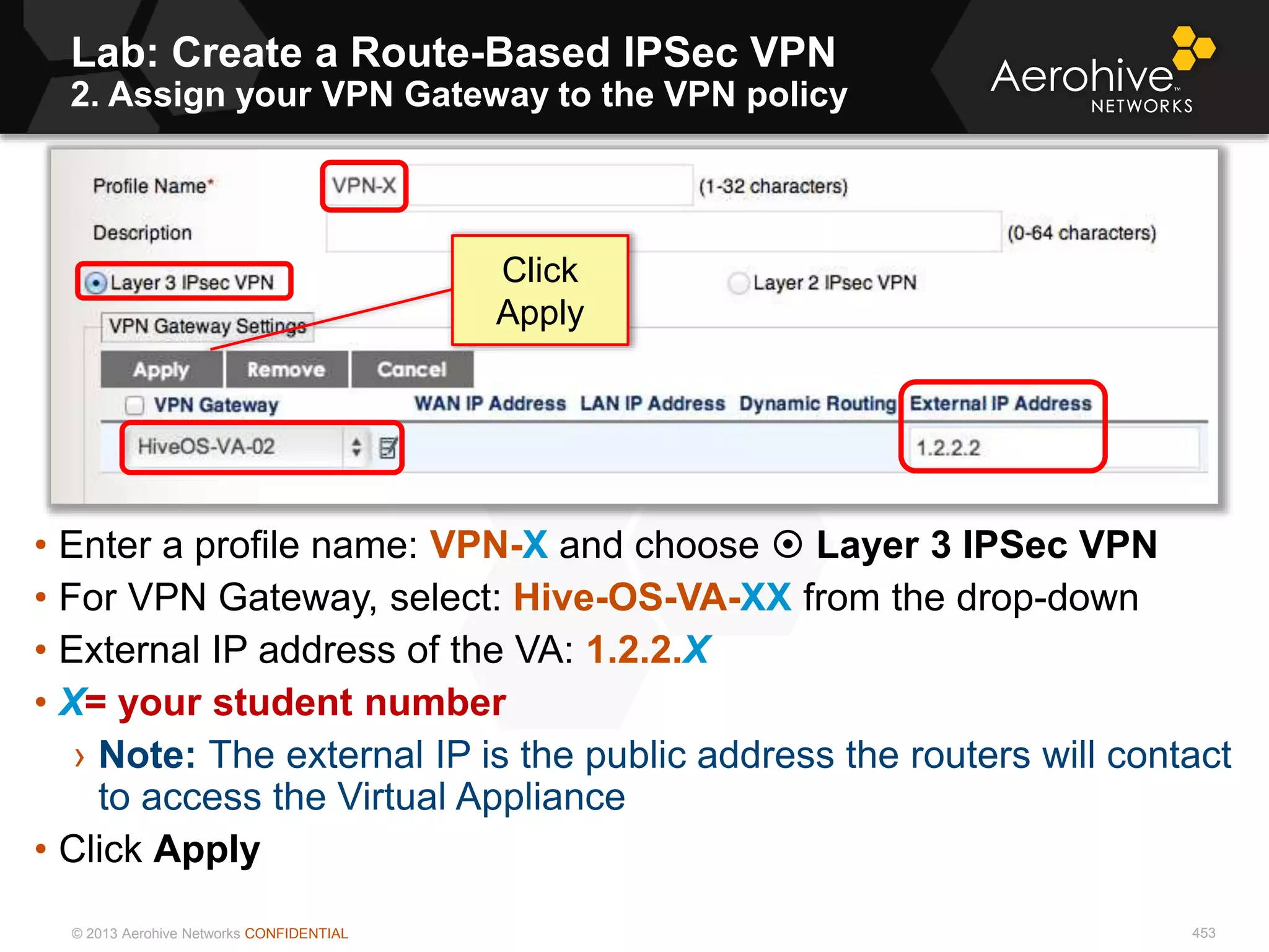 © 2013 Aerohive Networks CONFIDENTIAL
Lab: Create a Route-Based IPSec VPN
2. Assign your VPN Gateway to the VPN policy
453
• Enter a profile name: VPN-X and choose  Layer 3 IPSec VPN
• For VPN Gateway, select: Hive-OS-VA-XX from the drop-down
• External IP address of the VA: 1.2.2.X
• X= your student number
› Note: The external IP is the public address the routers will contact
to access the Virtual Appliance
• Click Apply
Click
Apply
 
