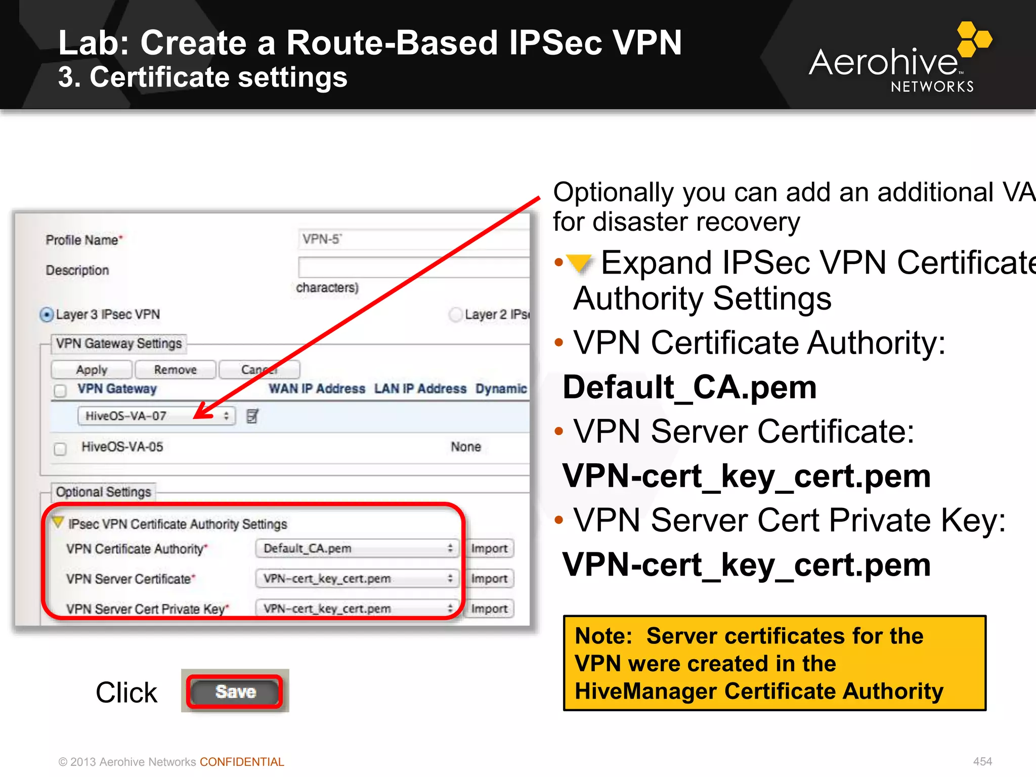 © 2013 Aerohive Networks CONFIDENTIAL
Lab: Create a Route-Based IPSec VPN
3. Certificate settings
454
Optionally you can add an additional VA
for disaster recovery
• Expand IPSec VPN Certificate
Authority Settings
• VPN Certificate Authority:
Default_CA.pem
• VPN Server Certificate:
VPN-cert_key_cert.pem
• VPN Server Cert Private Key:
VPN-cert_key_cert.pem
Note: Server certificates for the
VPN were created in the
HiveManager Certificate AuthorityClick
 