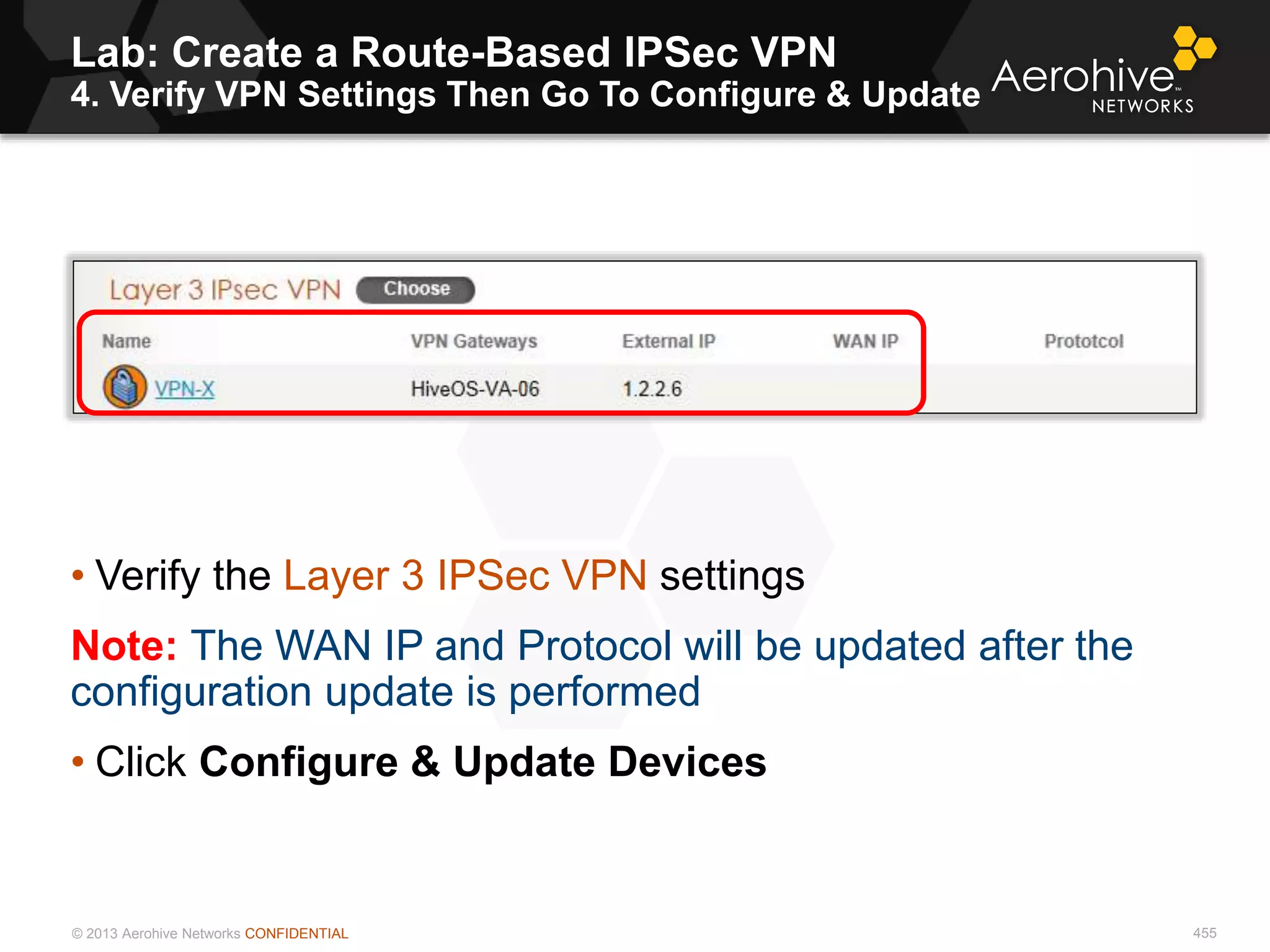 © 2013 Aerohive Networks CONFIDENTIAL
Lab: Create a Route-Based IPSec VPN
4. Verify VPN Settings Then Go To Configure & Update
455
• Verify the Layer 3 IPSec VPN settings
Note: The WAN IP and Protocol will be updated after the
configuration update is performed
• Click Configure & Update Devices
 