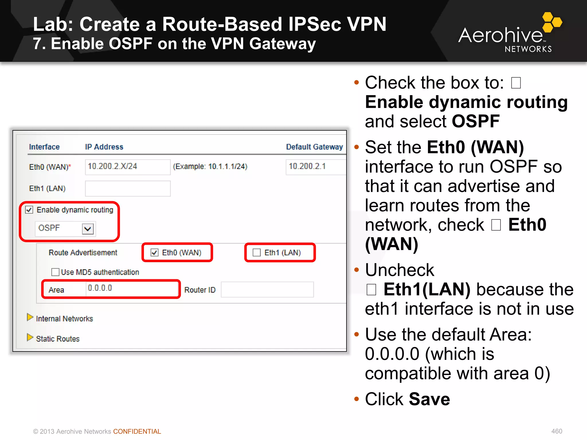 © 2013 Aerohive Networks CONFIDENTIAL
Lab: Create a Route-Based IPSec VPN
7. Enable OSPF on the VPN Gateway
460
• Check the box to:
Enable dynamic routing
and select OSPF
• Set the Eth0 (WAN)
interface to run OSPF so
that it can advertise and
learn routes from the
network, check Eth0
(WAN)
• Uncheck
Eth1(LAN) because the
eth1 interface is not in use
• Use the default Area:
0.0.0.0 (which is
compatible with area 0)
• Click Save
 
