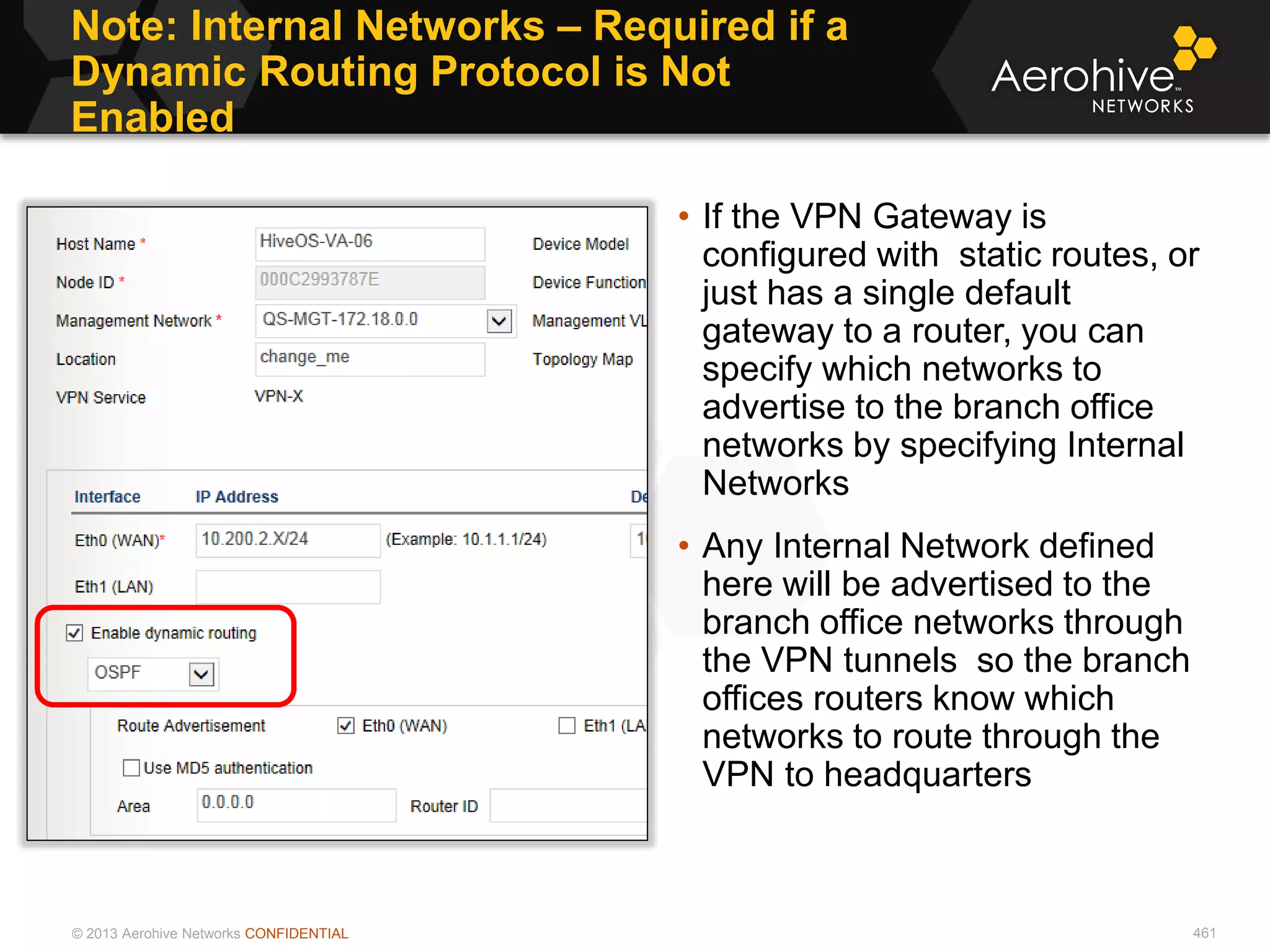 © 2013 Aerohive Networks CONFIDENTIAL
Note: Internal Networks – Required if a
Dynamic Routing Protocol is Not
Enabled
461
• If the VPN Gateway is
configured with static routes, or
just has a single default
gateway to a router, you can
specify which networks to
advertise to the branch office
networks by specifying Internal
Networks
• Any Internal Network defined
here will be advertised to the
branch office networks through
the VPN tunnels so the branch
offices routers know which
networks to route through the
VPN to headquarters
 