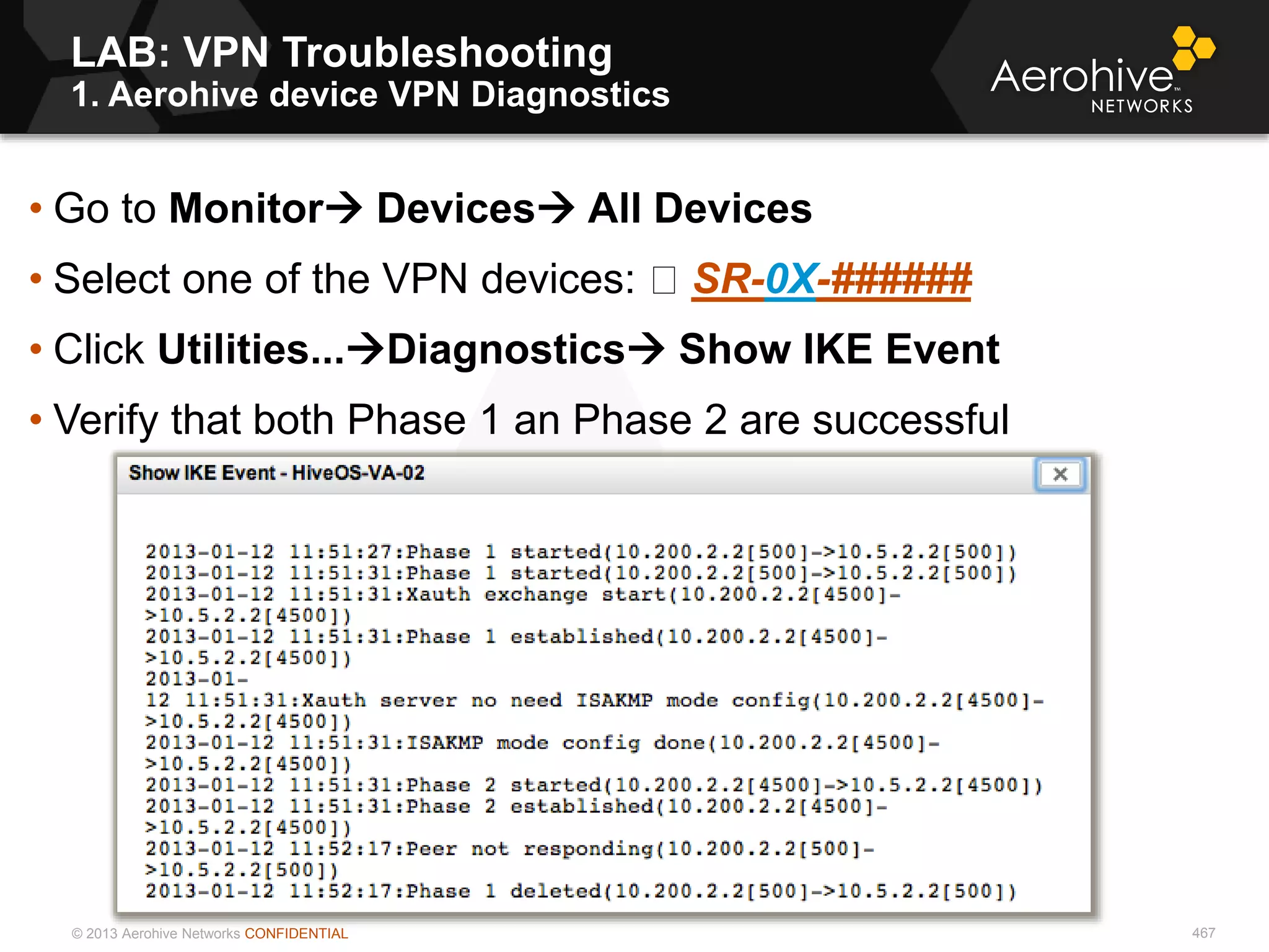 © 2013 Aerohive Networks CONFIDENTIAL
LAB: VPN Troubleshooting
1. Aerohive device VPN Diagnostics
467
• Go to Monitor Devices All Devices
• Select one of the VPN devices: SR-0X-######
• Click Utilities...Diagnostics Show IKE Event
• Verify that both Phase 1 an Phase 2 are successful
 