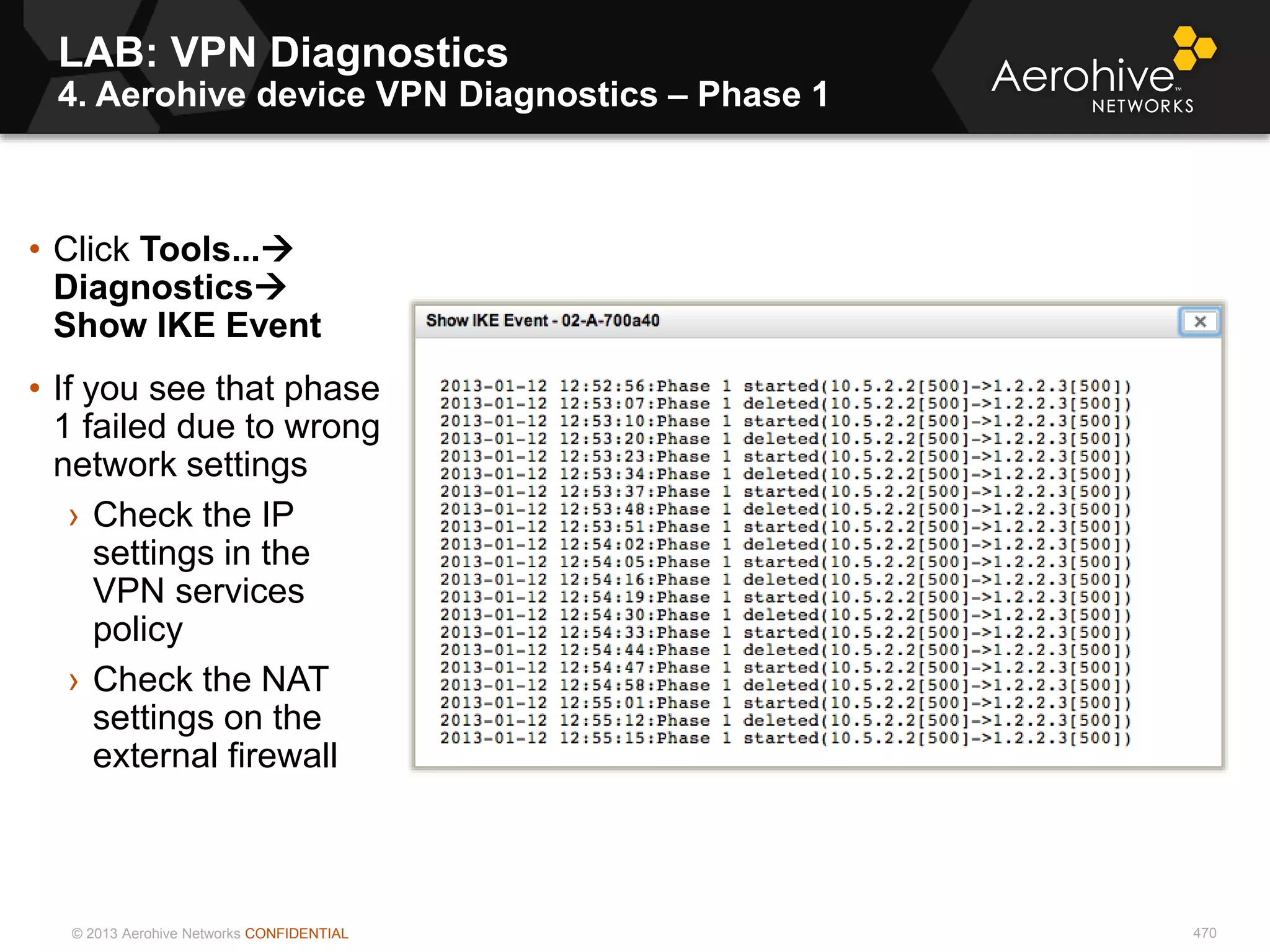 © 2013 Aerohive Networks CONFIDENTIAL
LAB: VPN Diagnostics
4. Aerohive device VPN Diagnostics – Phase 1
470
• Click Tools...
Diagnostics
Show IKE Event
• If you see that phase
1 failed due to wrong
network settings
› Check the IP
settings in the
VPN services
policy
› Check the NAT
settings on the
external firewall
 