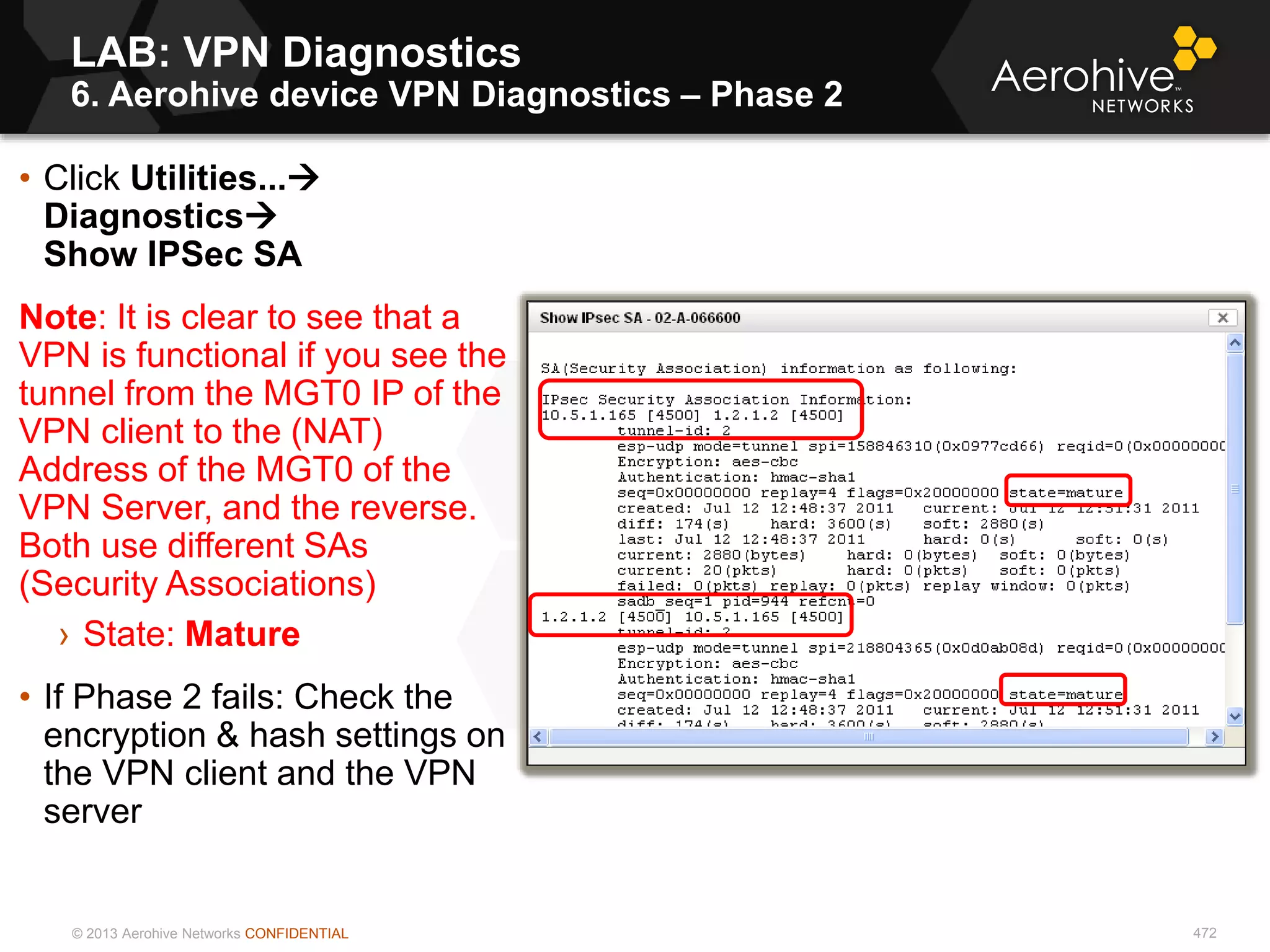 © 2013 Aerohive Networks CONFIDENTIAL
LAB: VPN Diagnostics
6. Aerohive device VPN Diagnostics – Phase 2
472
• Click Utilities...
Diagnostics
Show IPSec SA
Note: It is clear to see that a
VPN is functional if you see the
tunnel from the MGT0 IP of the
VPN client to the (NAT)
Address of the MGT0 of the
VPN Server, and the reverse.
Both use different SAs
(Security Associations)
› State: Mature
• If Phase 2 fails: Check the
encryption & hash settings on
the VPN client and the VPN
server
 