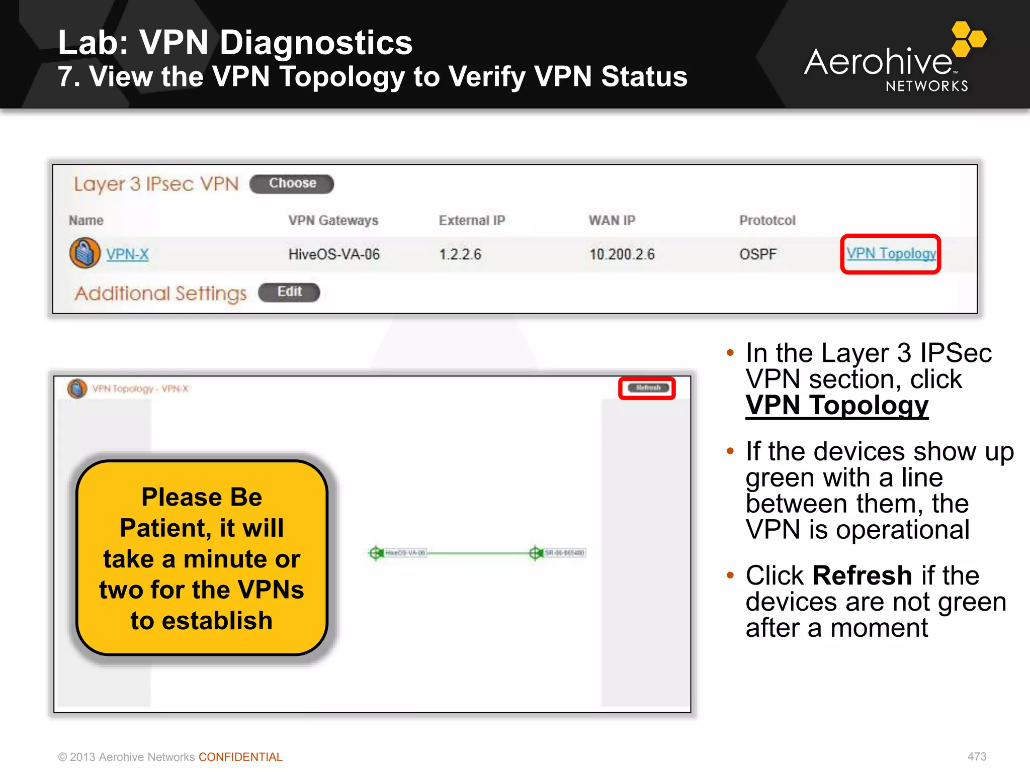 © 2013 Aerohive Networks CONFIDENTIAL
Lab: VPN Diagnostics
7. View the VPN Topology to Verify VPN Status
473
• In the Layer 3 IPSec
VPN section, click
VPN Topology
• If the devices show up
green with a line
between them, the
VPN is operational
• Click Refresh if the
devices are not green
after a moment
Please Be
Patient, it will
take a minute or
two for the VPNs
to establish
 