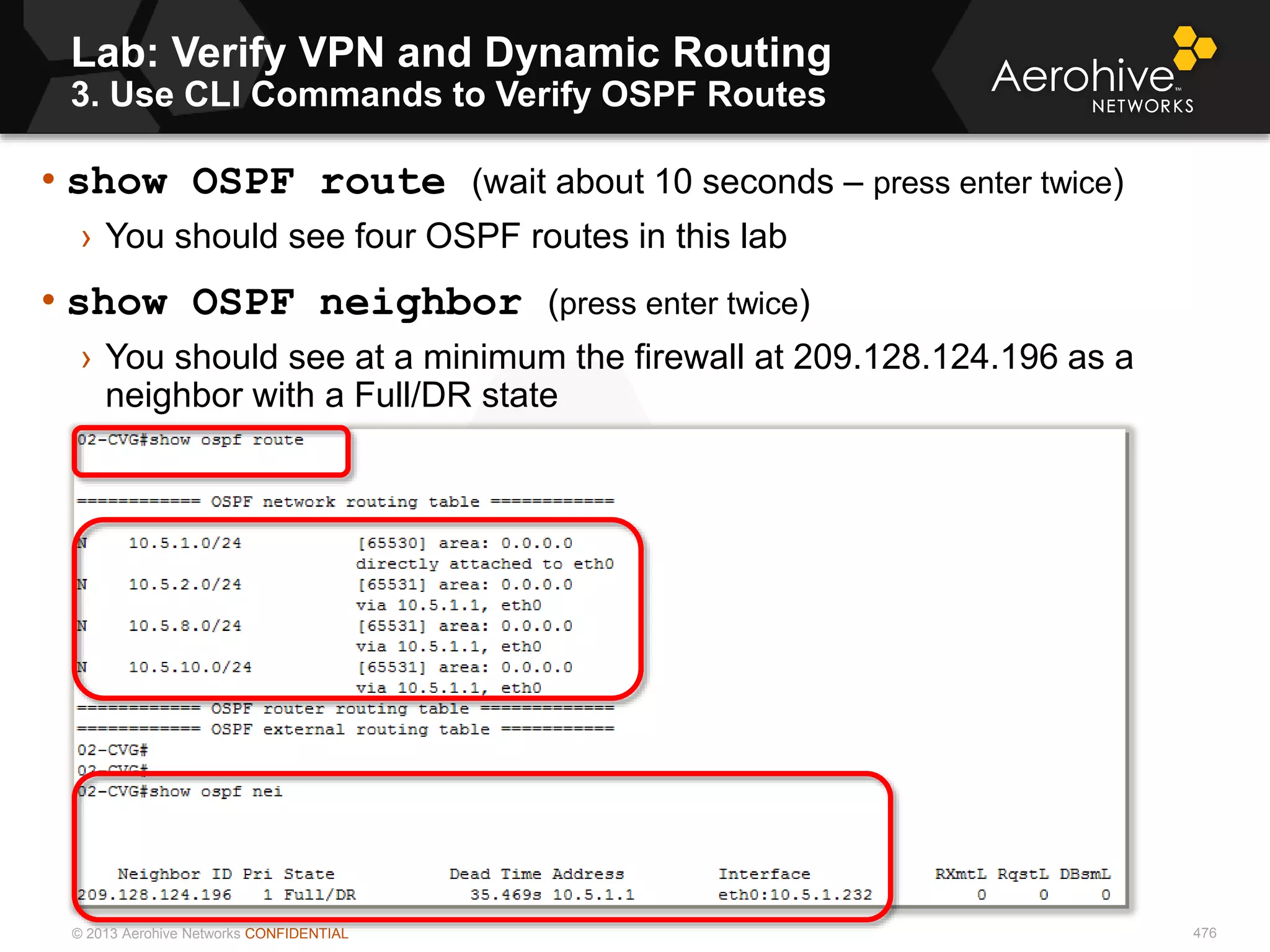 © 2013 Aerohive Networks CONFIDENTIAL
Lab: Verify VPN and Dynamic Routing
3. Use CLI Commands to Verify OSPF Routes
476
• show OSPF route (wait about 10 seconds – press enter twice)
› You should see four OSPF routes in this lab
• show OSPF neighbor (press enter twice)
› You should see at a minimum the firewall at 209.128.124.196 as a
neighbor with a Full/DR state
 