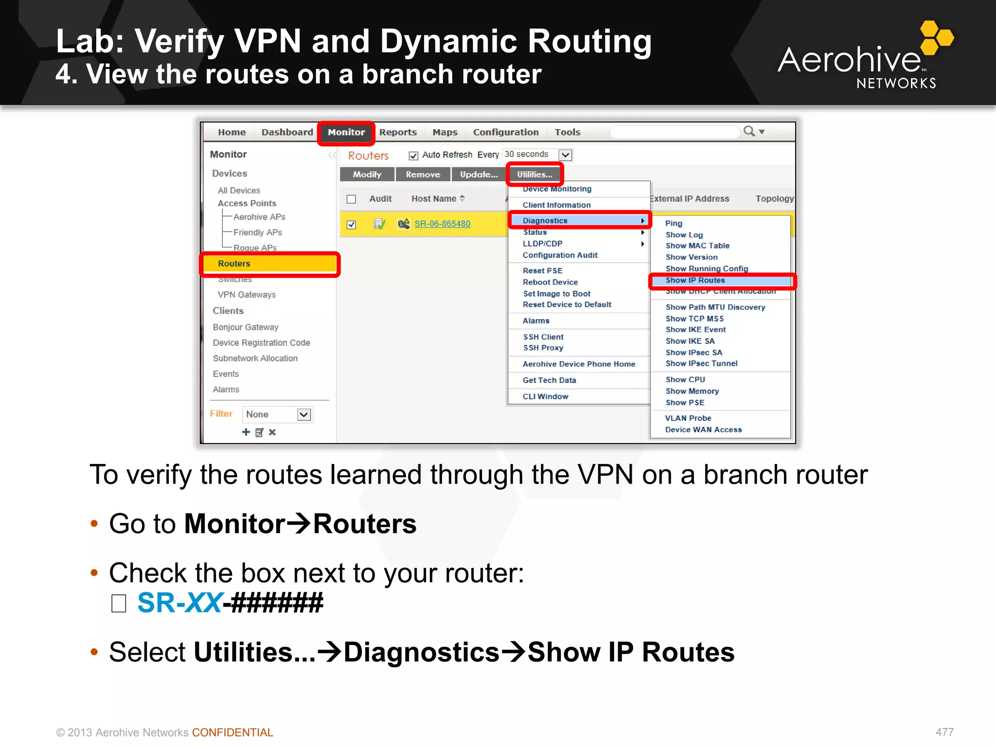 © 2013 Aerohive Networks CONFIDENTIAL
Lab: Verify VPN and Dynamic Routing
4. View the routes on a branch router
477
To verify the routes learned through the VPN on a branch router
• Go to MonitorRouters
• Check the box next to your router:
SR-XX-######
• Select Utilities...DiagnosticsShow IP Routes
 
