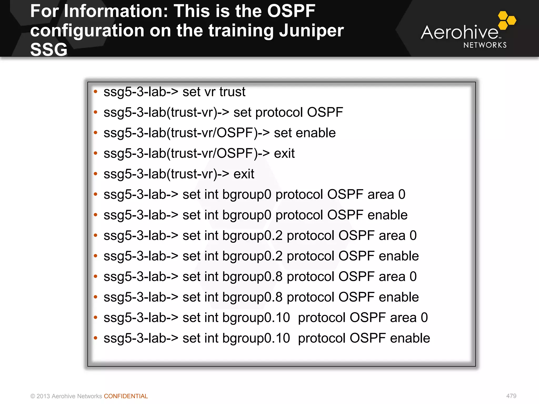 © 2013 Aerohive Networks CONFIDENTIAL
For Information: This is the OSPF
configuration on the training Juniper
SSG
479
• ssg5-3-lab-> set vr trust
• ssg5-3-lab(trust-vr)-> set protocol OSPF
• ssg5-3-lab(trust-vr/OSPF)-> set enable
• ssg5-3-lab(trust-vr/OSPF)-> exit
• ssg5-3-lab(trust-vr)-> exit
• ssg5-3-lab-> set int bgroup0 protocol OSPF area 0
• ssg5-3-lab-> set int bgroup0 protocol OSPF enable
• ssg5-3-lab-> set int bgroup0.2 protocol OSPF area 0
• ssg5-3-lab-> set int bgroup0.2 protocol OSPF enable
• ssg5-3-lab-> set int bgroup0.8 protocol OSPF area 0
• ssg5-3-lab-> set int bgroup0.8 protocol OSPF enable
• ssg5-3-lab-> set int bgroup0.10 protocol OSPF area 0
• ssg5-3-lab-> set int bgroup0.10 protocol OSPF enable
 