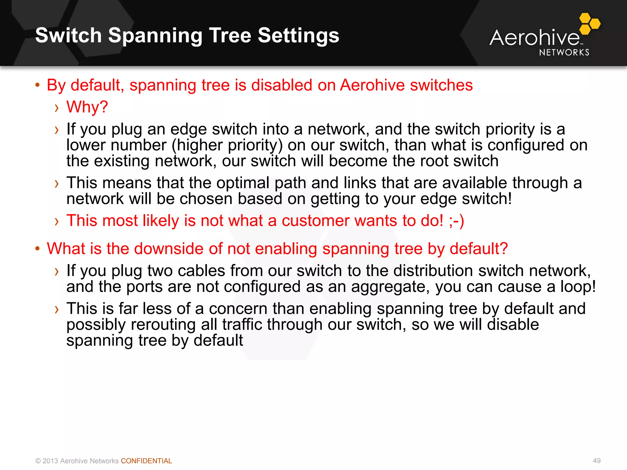 © 2013 Aerohive Networks CONFIDENTIAL
Switch Spanning Tree Settings
49
• By default, spanning tree is disabled on Aerohive switches
› Why?
› If you plug an edge switch into a network, and the switch priority is a
lower number (higher priority) on our switch, than what is configured on
the existing network, our switch will become the root switch
› This means that the optimal path and links that are available through a
network will be chosen based on getting to your edge switch!
› This most likely is not what a customer wants to do! ;-)
• What is the downside of not enabling spanning tree by default?
› If you plug two cables from our switch to the distribution switch network,
and the ports are not configured as an aggregate, you can cause a loop!
› This is far less of a concern than enabling spanning tree by default and
possibly rerouting all traffic through our switch, so we will disable
spanning tree by default
 