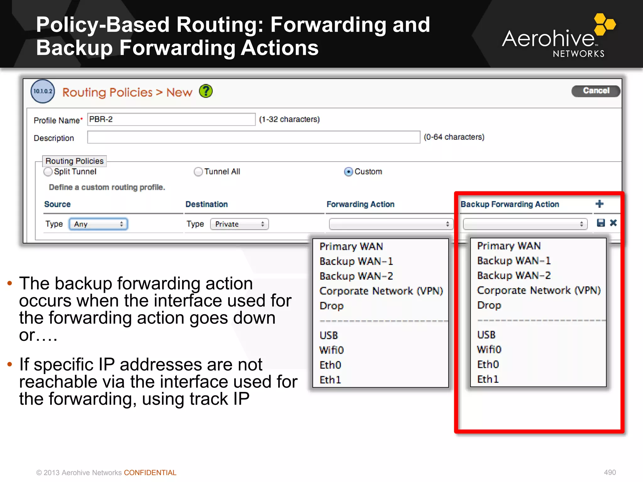 © 2013 Aerohive Networks CONFIDENTIAL
Policy-Based Routing: Forwarding and
Backup Forwarding Actions
490
• The backup forwarding action
occurs when the interface used for
the forwarding action goes down
or….
• If specific IP addresses are not
reachable via the interface used for
the forwarding, using track IP
 