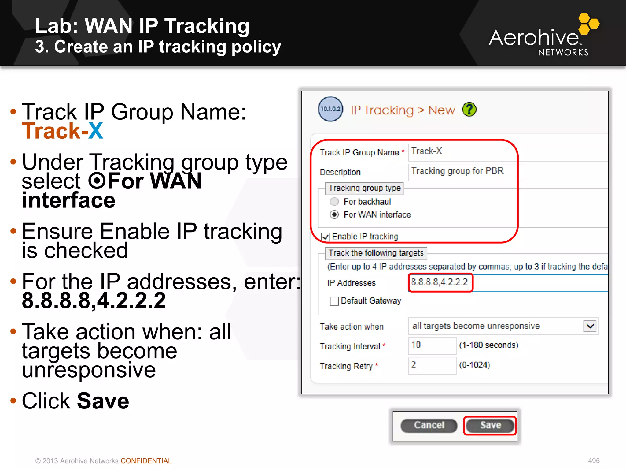 © 2013 Aerohive Networks CONFIDENTIAL 495
• Track IP Group Name:
Track-X
• Under Tracking group type
select For WAN
interface
• Ensure Enable IP tracking
is checked
• For the IP addresses, enter:
8.8.8.8,4.2.2.2
• Take action when: all
targets become
unresponsive
• Click Save
Lab: WAN IP Tracking
3. Create an IP tracking policy
 