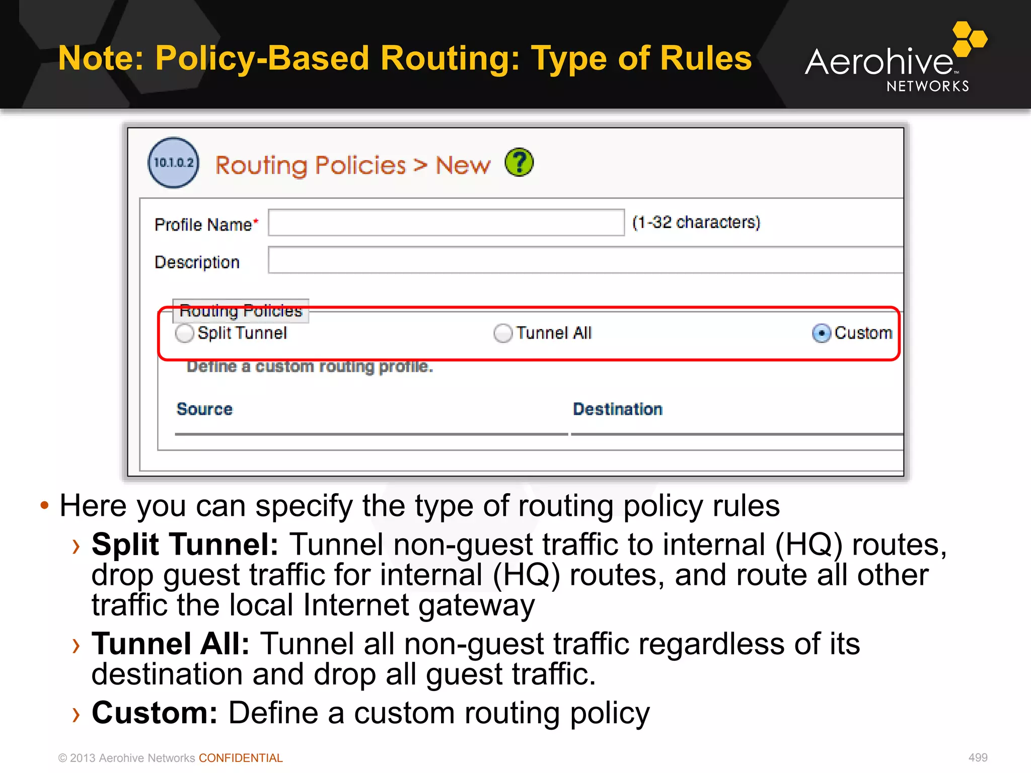 © 2013 Aerohive Networks CONFIDENTIAL
Note: Policy-Based Routing: Type of Rules
499
• Here you can specify the type of routing policy rules
› Split Tunnel: Tunnel non-guest traffic to internal (HQ) routes,
drop guest traffic for internal (HQ) routes, and route all other
traffic the local Internet gateway
› Tunnel All: Tunnel all non-guest traffic regardless of its
destination and drop all guest traffic.
› Custom: Define a custom routing policy
 