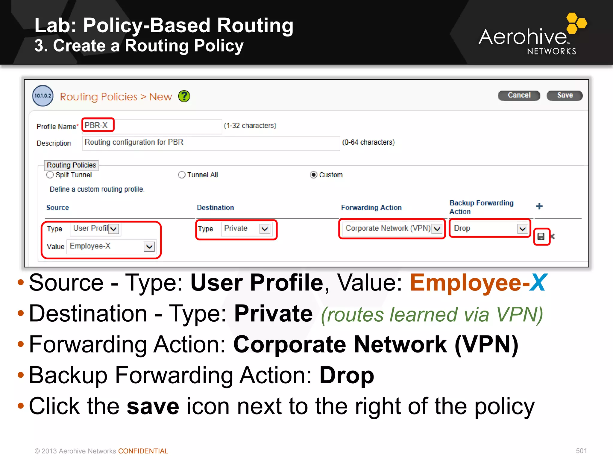 © 2013 Aerohive Networks CONFIDENTIAL 501
• Source - Type: User Profile, Value: Employee-X
• Destination - Type: Private (routes learned via VPN)
• Forwarding Action: Corporate Network (VPN)
• Backup Forwarding Action: Drop
• Click the save icon next to the right of the policy
Lab: Policy-Based Routing
3. Create a Routing Policy
 