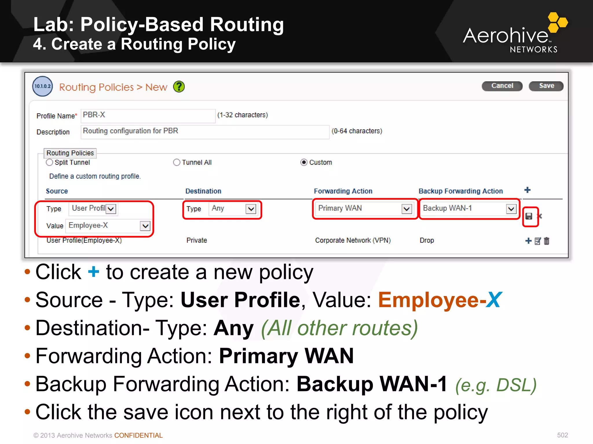 © 2013 Aerohive Networks CONFIDENTIAL 502
• Click + to create a new policy
• Source - Type: User Profile, Value: Employee-X
• Destination- Type: Any (All other routes)
• Forwarding Action: Primary WAN
• Backup Forwarding Action: Backup WAN-1 (e.g. DSL)
• Click the save icon next to the right of the policy
Lab: Policy-Based Routing
4. Create a Routing Policy
 