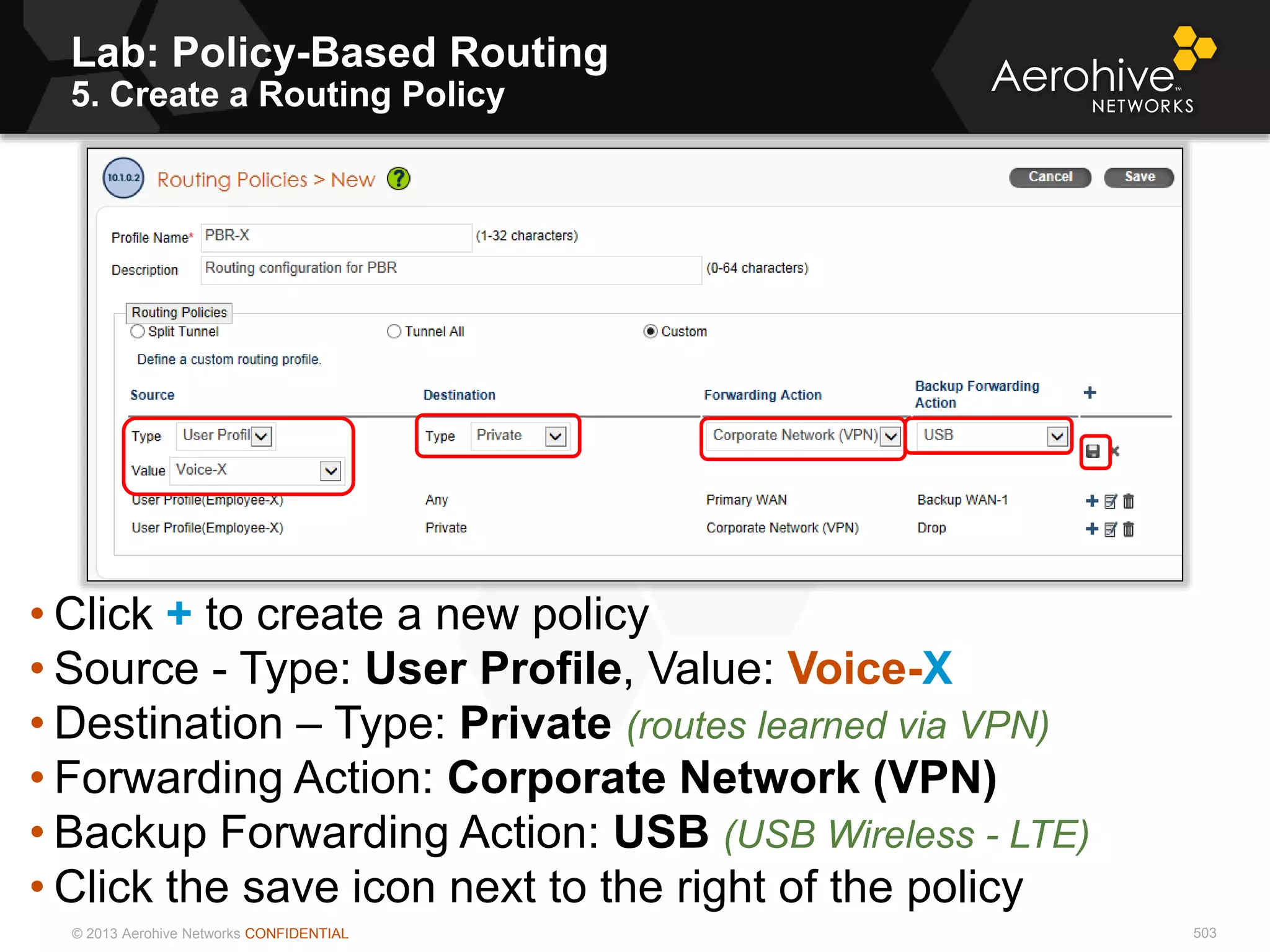 © 2013 Aerohive Networks CONFIDENTIAL 503
• Click + to create a new policy
• Source - Type: User Profile, Value: Voice-X
• Destination – Type: Private (routes learned via VPN)
• Forwarding Action: Corporate Network (VPN)
• Backup Forwarding Action: USB (USB Wireless - LTE)
• Click the save icon next to the right of the policy
Lab: Policy-Based Routing
5. Create a Routing Policy
 