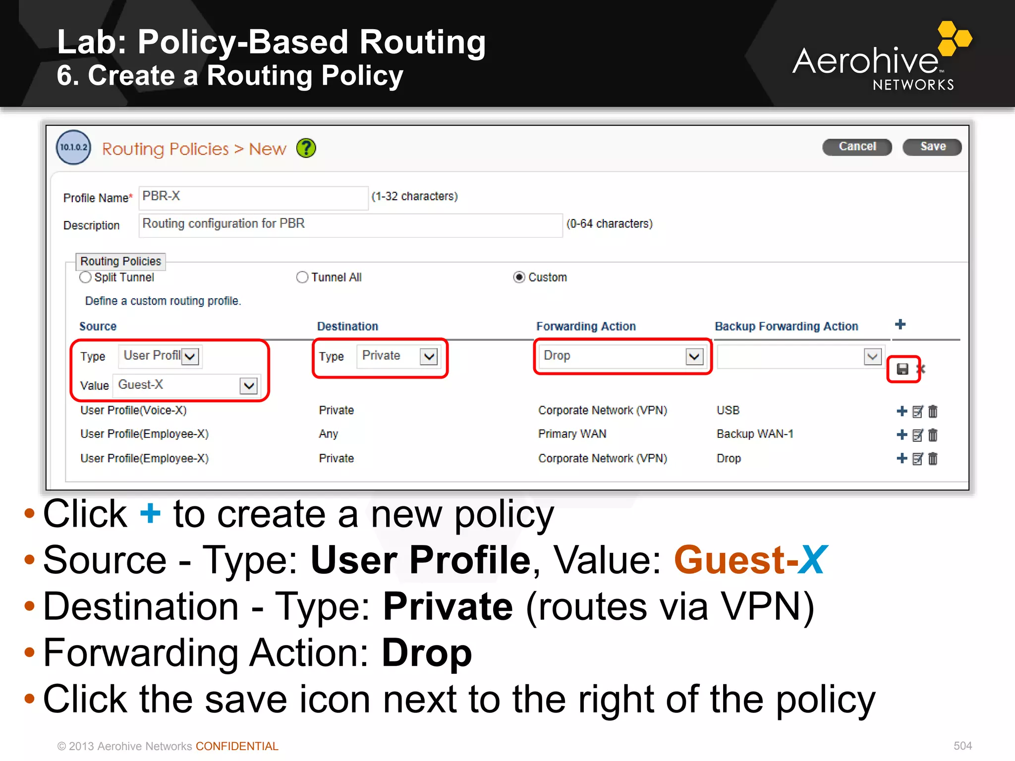 © 2013 Aerohive Networks CONFIDENTIAL 504
• Click + to create a new policy
• Source - Type: User Profile, Value: Guest-X
• Destination - Type: Private (routes via VPN)
• Forwarding Action: Drop
• Click the save icon next to the right of the policy
Lab: Policy-Based Routing
6. Create a Routing Policy
 