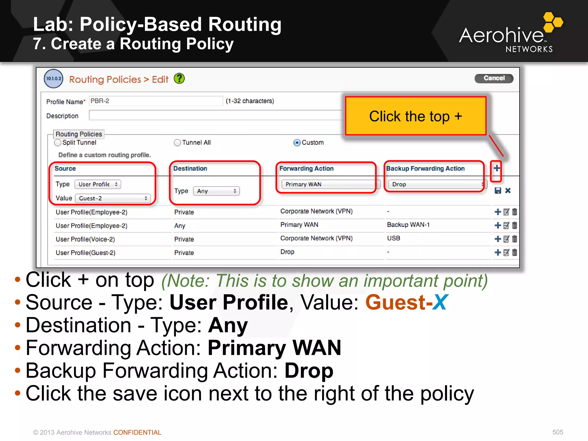 © 2013 Aerohive Networks CONFIDENTIAL 505
• Click + on top (Note: This is to show an important point)
• Source - Type: User Profile, Value: Guest-X
• Destination - Type: Any
• Forwarding Action: Primary WAN
• Backup Forwarding Action: Drop
• Click the save icon next to the right of the policy
Click the top +
Lab: Policy-Based Routing
7. Create a Routing Policy
 