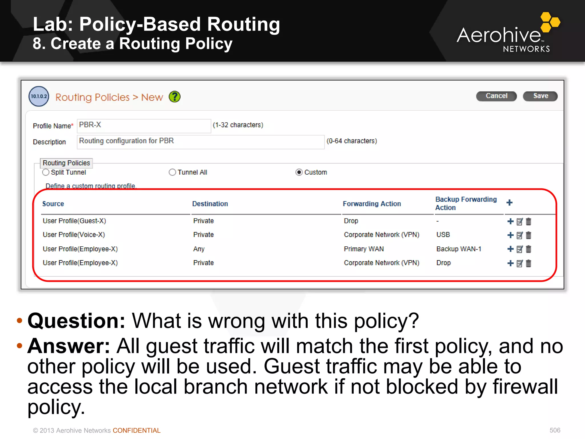 © 2013 Aerohive Networks CONFIDENTIAL 506
• Question: What is wrong with this policy?
• Answer: All guest traffic will match the first policy, and no
other policy will be used. Guest traffic may be able to
access the local branch network if not blocked by firewall
policy.
Lab: Policy-Based Routing
8. Create a Routing Policy
 