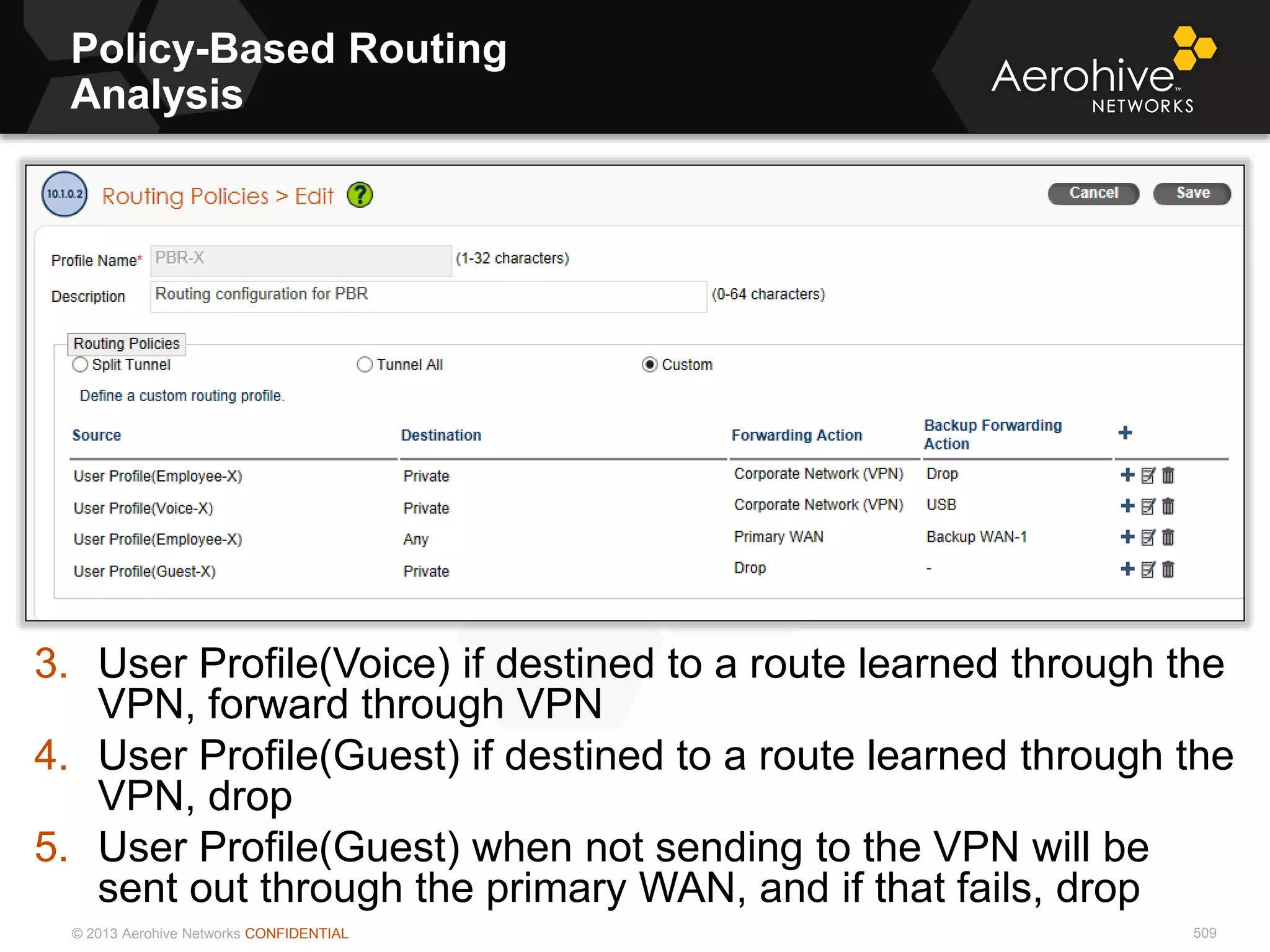 © 2013 Aerohive Networks CONFIDENTIAL
Policy-Based Routing
Analysis
509
3. User Profile(Voice) if destined to a route learned through the
VPN, forward through VPN
4. User Profile(Guest) if destined to a route learned through the
VPN, drop
5. User Profile(Guest) when not sending to the VPN will be
sent out through the primary WAN, and if that fails, drop
 