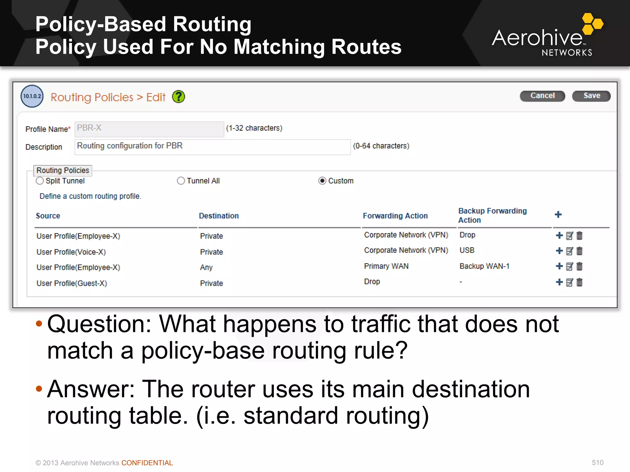 © 2013 Aerohive Networks CONFIDENTIAL
Policy-Based Routing
Policy Used For No Matching Routes
510
• Question: What happens to traffic that does not
match a policy-base routing rule?
• Answer: The router uses its main destination
routing table. (i.e. standard routing)
 