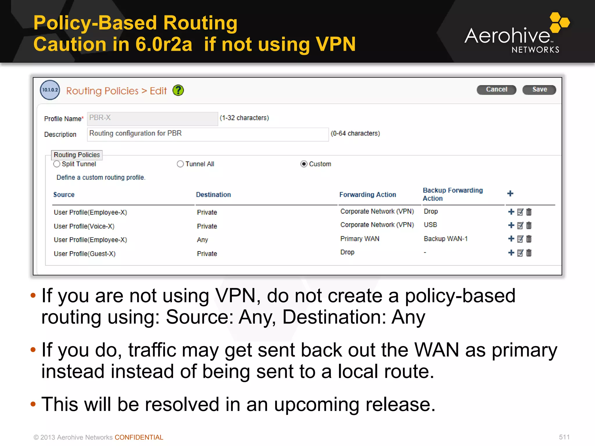 © 2013 Aerohive Networks CONFIDENTIAL
Policy-Based Routing
Caution in 6.0r2a if not using VPN
511
• If you are not using VPN, do not create a policy-based
routing using: Source: Any, Destination: Any
• If you do, traffic may get sent back out the WAN as primary
instead instead of being sent to a local route.
• This will be resolved in an upcoming release.
 