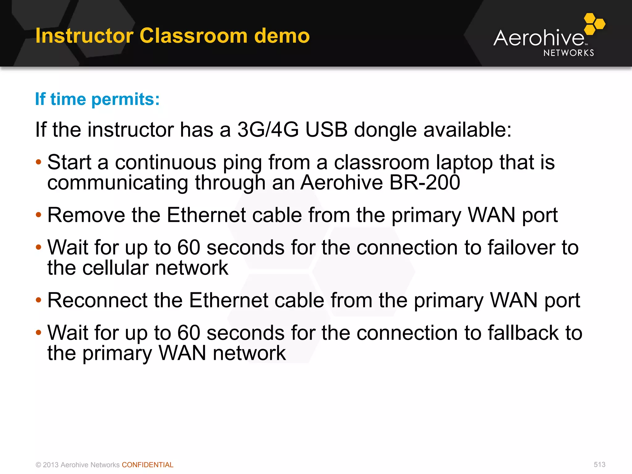 © 2013 Aerohive Networks CONFIDENTIAL
Instructor Classroom demo
513
If time permits:
If the instructor has a 3G/4G USB dongle available:
• Start a continuous ping from a classroom laptop that is
communicating through an Aerohive BR-200
• Remove the Ethernet cable from the primary WAN port
• Wait for up to 60 seconds for the connection to failover to
the cellular network
• Reconnect the Ethernet cable from the primary WAN port
• Wait for up to 60 seconds for the connection to fallback to
the primary WAN network
 