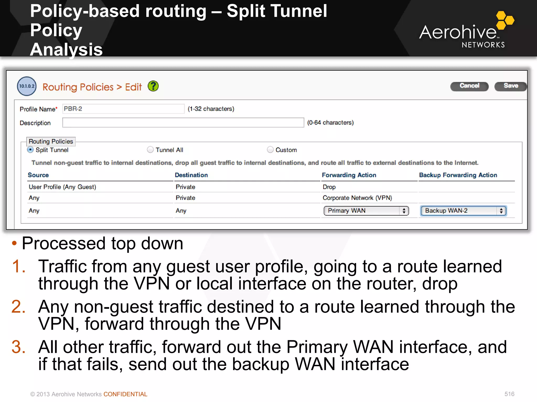 © 2013 Aerohive Networks CONFIDENTIAL 516
• Processed top down
1. Traffic from any guest user profile, going to a route learned
through the VPN or local interface on the router, drop
2. Any non-guest traffic destined to a route learned through the
VPN, forward through the VPN
3. All other traffic, forward out the Primary WAN interface, and
if that fails, send out the backup WAN interface
Policy-based routing – Split Tunnel
Policy
Analysis
 