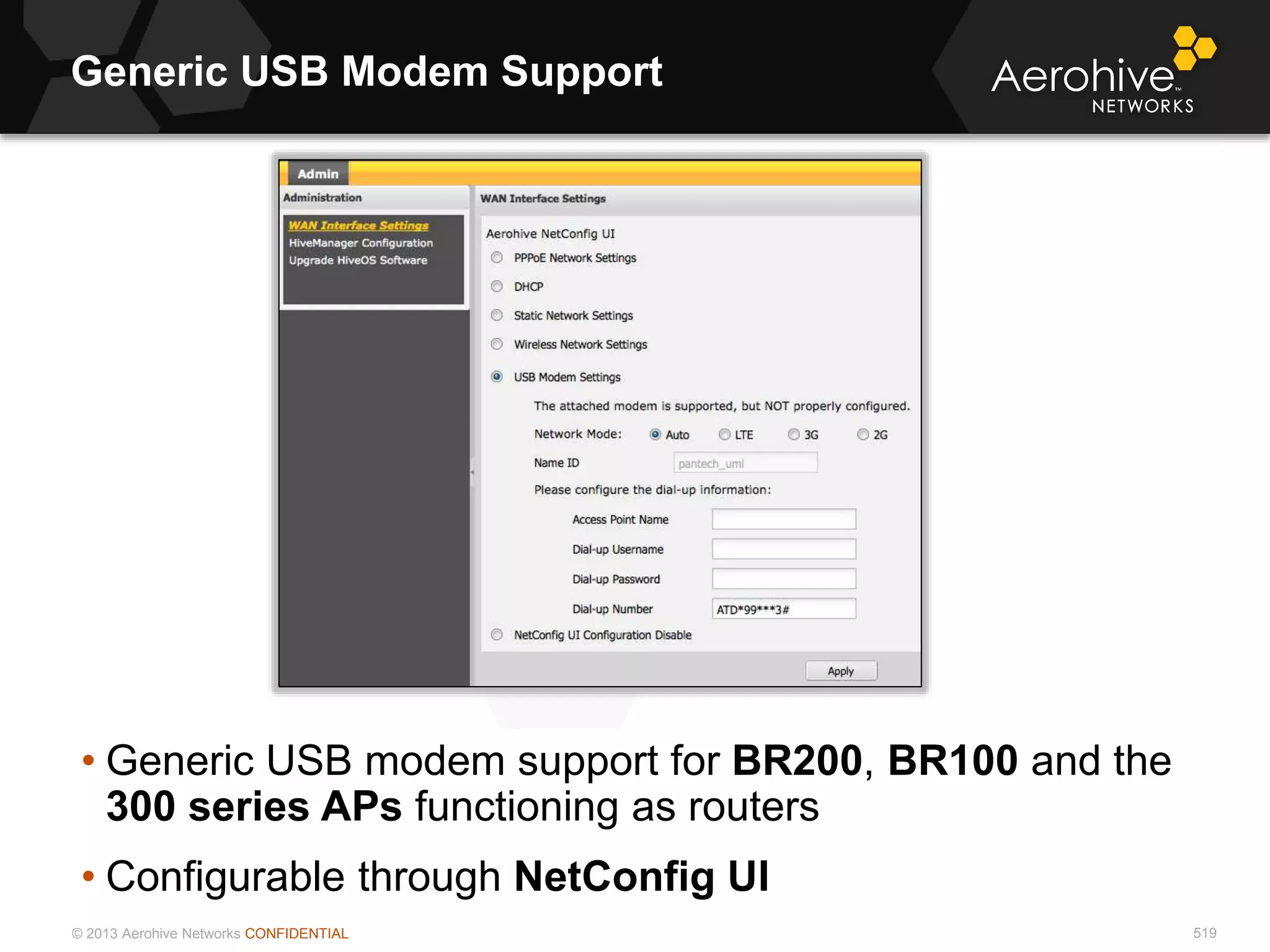 © 2013 Aerohive Networks CONFIDENTIAL
Generic USB Modem Support
519
• Generic USB modem support for BR200, BR100 and the
300 series APs functioning as routers
• Configurable through NetConfig UI
 