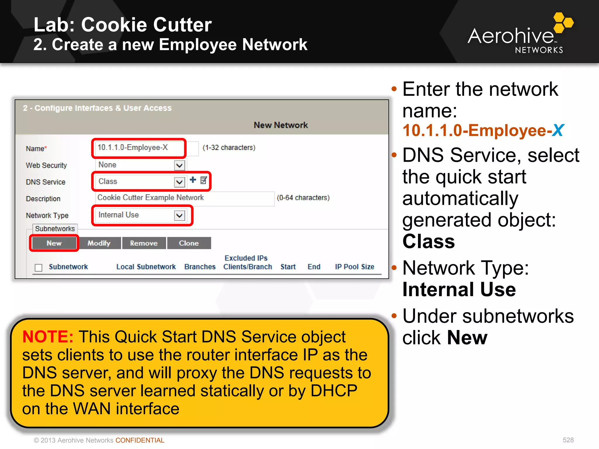 © 2013 Aerohive Networks CONFIDENTIAL
Lab: Cookie Cutter
2. Create a new Employee Network
528
• Enter the network
name:
10.1.1.0-Employee-X
• DNS Service, select
the quick start
automatically
generated object:
Class
• Network Type:
Internal Use
• Under subnetworks
click NewNOTE: This Quick Start DNS Service object
sets clients to use the router interface IP as the
DNS server, and will proxy the DNS requests to
the DNS server learned statically or by DHCP
on the WAN interface
 