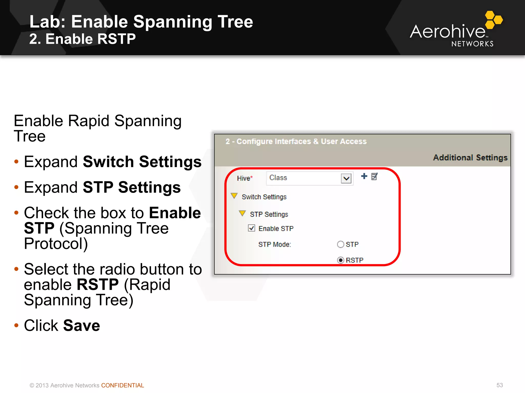 © 2013 Aerohive Networks CONFIDENTIAL
Lab: Enable Spanning Tree
2. Enable RSTP
53
Enable Rapid Spanning
Tree
• Expand Switch Settings
• Expand STP Settings
• Check the box to Enable
STP (Spanning Tree
Protocol)
• Select the radio button to
enable RSTP (Rapid
Spanning Tree)
• Click Save
 
