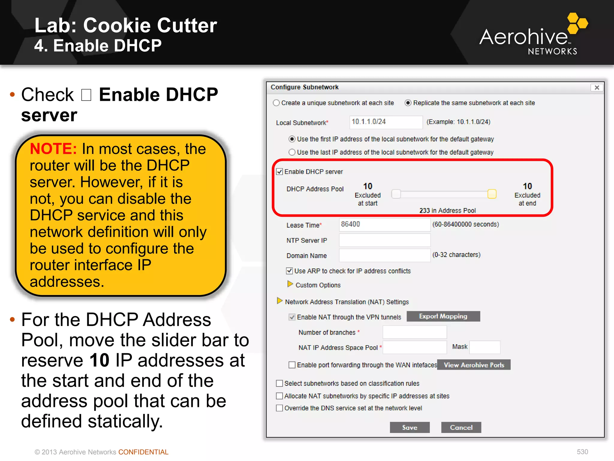 © 2013 Aerohive Networks CONFIDENTIAL
Lab: Cookie Cutter
4. Enable DHCP
530
• Check Enable DHCP
server
• For the DHCP Address
Pool, move the slider bar to
reserve 10 IP addresses at
the start and end of the
address pool that can be
defined statically.
NOTE: In most cases, the
router will be the DHCP
server. However, if it is
not, you can disable the
DHCP service and this
network definition will only
be used to configure the
router interface IP
addresses.
 