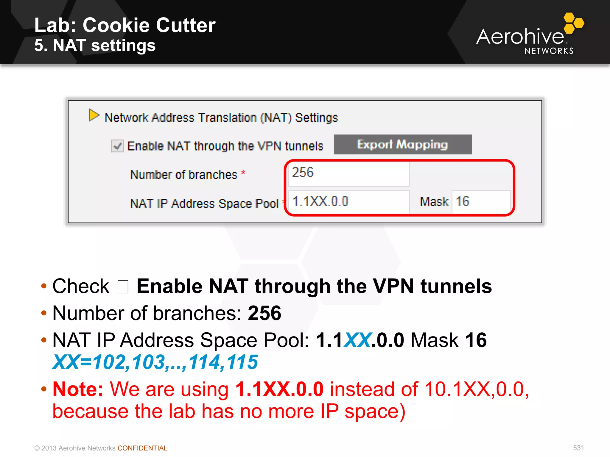 © 2013 Aerohive Networks CONFIDENTIAL
Copyright ©2011
Lab: Cookie Cutter
5. NAT settings
• Check Enable NAT through the VPN tunnels
• Number of branches: 256
• NAT IP Address Space Pool: 1.1XX.0.0 Mask 16
XX=102,103,..,114,115
• Note: We are using 1.1XX.0.0 instead of 10.1XX,0.0,
because the lab has no more IP space)
531
 