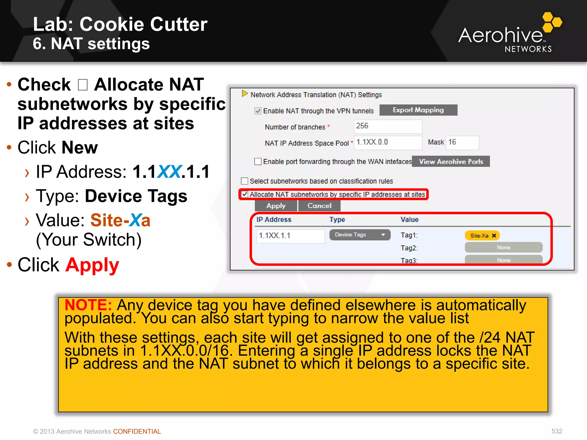 © 2013 Aerohive Networks CONFIDENTIAL
Copyright ©2011
Lab: Cookie Cutter
6. NAT settings
• Check Allocate NAT
subnetworks by specific
IP addresses at sites
• Click New
› IP Address: 1.1XX.1.1
› Type: Device Tags
› Value: Site-Xa
(Your Switch)
• Click Apply
NOTE: Any device tag you have defined elsewhere is automatically
populated. You can also start typing to narrow the value list
With these settings, each site will get assigned to one of the /24 NAT
subnets in 1.1XX.0.0/16. Entering a single IP address locks the NAT
IP address and the NAT subnet to which it belongs to a specific site.
532
 