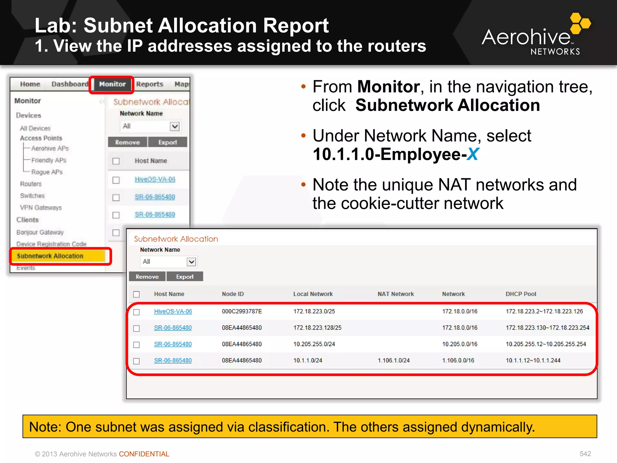 © 2013 Aerohive Networks CONFIDENTIAL
Lab: Subnet Allocation Report
1. View the IP addresses assigned to the routers
542
• From Monitor, in the navigation tree,
click Subnetwork Allocation
• Under Network Name, select
10.1.1.0-Employee-X
• Note the unique NAT networks and
the cookie-cutter network
Note: One subnet was assigned via classification. The others assigned dynamically.
 