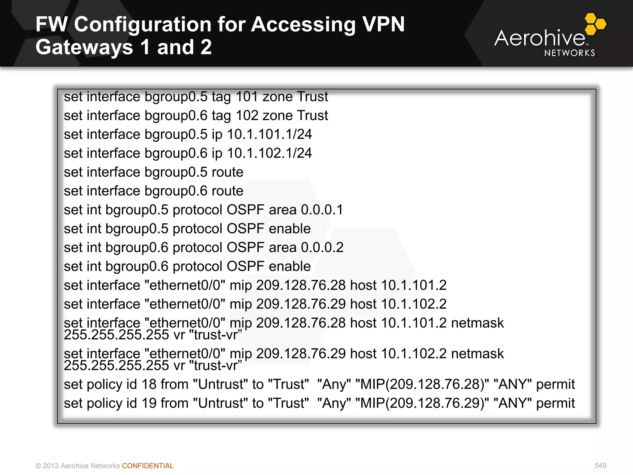 © 2013 Aerohive Networks CONFIDENTIAL
FW Configuration for Accessing VPN
Gateways 1 and 2
549
set interface bgroup0.5 tag 101 zone Trust
set interface bgroup0.6 tag 102 zone Trust
set interface bgroup0.5 ip 10.1.101.1/24
set interface bgroup0.6 ip 10.1.102.1/24
set interface bgroup0.5 route
set interface bgroup0.6 route
set int bgroup0.5 protocol OSPF area 0.0.0.1
set int bgroup0.5 protocol OSPF enable
set int bgroup0.6 protocol OSPF area 0.0.0.2
set int bgroup0.6 protocol OSPF enable
set interface "ethernet0/0" mip 209.128.76.28 host 10.1.101.2
set interface "ethernet0/0" mip 209.128.76.29 host 10.1.102.2
set interface "ethernet0/0" mip 209.128.76.28 host 10.1.101.2 netmask
255.255.255.255 vr "trust-vr”
set interface "ethernet0/0" mip 209.128.76.29 host 10.1.102.2 netmask
255.255.255.255 vr "trust-vr”
set policy id 18 from "Untrust" to "Trust" "Any" "MIP(209.128.76.28)" "ANY" permit
set policy id 19 from "Untrust" to "Trust" "Any" "MIP(209.128.76.29)" "ANY" permit
 