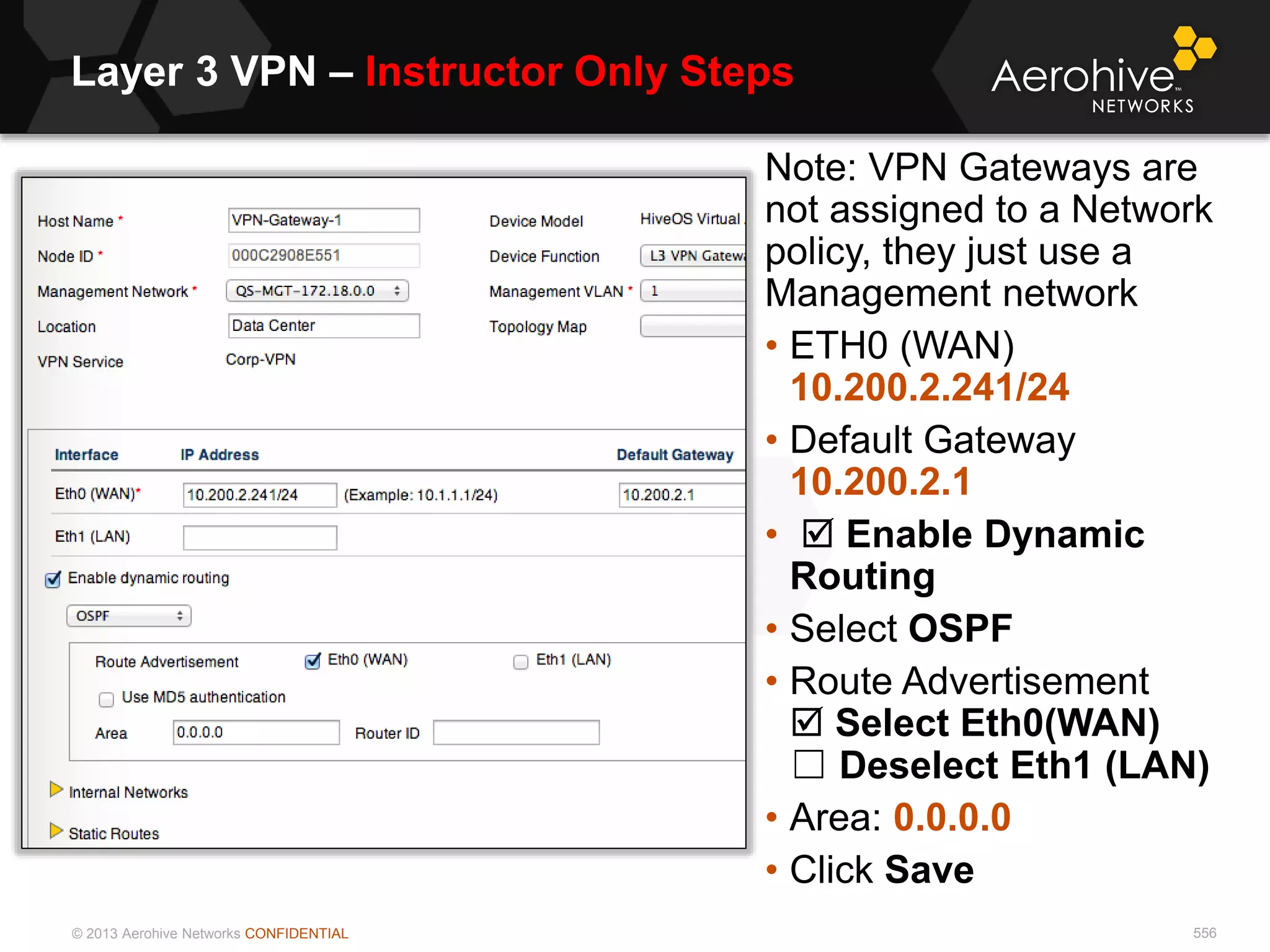 © 2013 Aerohive Networks CONFIDENTIAL
Layer 3 VPN – Instructor Only Steps
556
Note: VPN Gateways are
not assigned to a Network
policy, they just use a
Management network
• ETH0 (WAN)
10.200.2.241/24
• Default Gateway
10.200.2.1
•  Enable Dynamic
Routing
• Select OSPF
• Route Advertisement
 Select Eth0(WAN)
☐ Deselect Eth1 (LAN)
• Area: 0.0.0.0
• Click Save
 