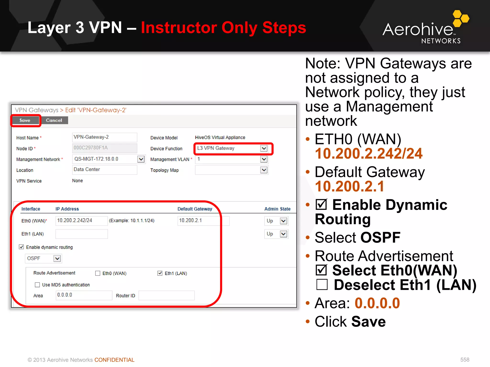 © 2013 Aerohive Networks CONFIDENTIAL
Layer 3 VPN – Instructor Only Steps
558
Note: VPN Gateways are
not assigned to a
Network policy, they just
use a Management
network
• ETH0 (WAN)
10.200.2.242/24
• Default Gateway
10.200.2.1
•  Enable Dynamic
Routing
• Select OSPF
• Route Advertisement
 Select Eth0(WAN)
☐ Deselect Eth1 (LAN)
• Area: 0.0.0.0
• Click Save
 