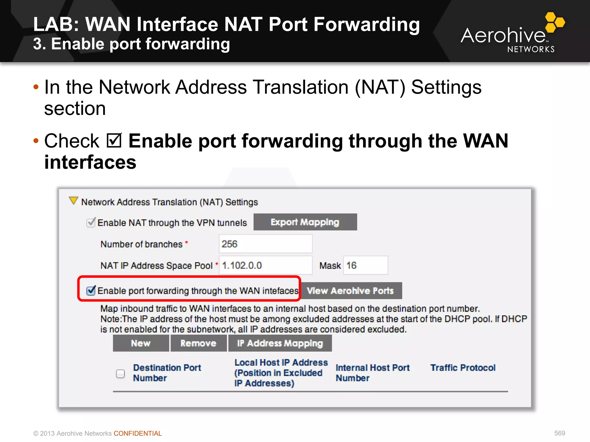 © 2013 Aerohive Networks CONFIDENTIAL 569
• In the Network Address Translation (NAT) Settings
section
• Check  Enable port forwarding through the WAN
interfaces
LAB: WAN Interface NAT Port Forwarding
3. Enable port forwarding
 