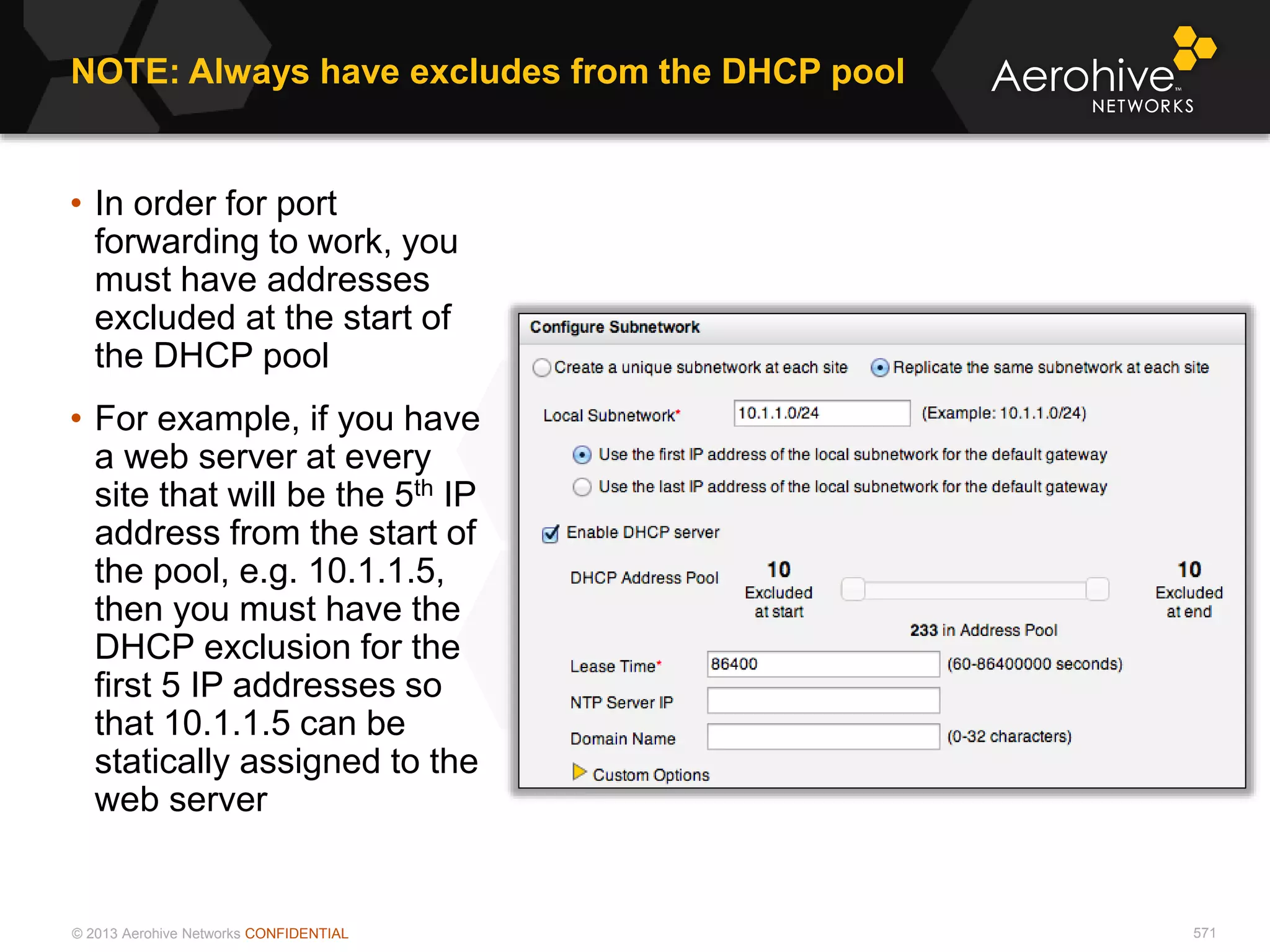 © 2013 Aerohive Networks CONFIDENTIAL 571
• In order for port
forwarding to work, you
must have addresses
excluded at the start of
the DHCP pool
• For example, if you have
a web server at every
site that will be the 5th IP
address from the start of
the pool, e.g. 10.1.1.5,
then you must have the
DHCP exclusion for the
first 5 IP addresses so
that 10.1.1.5 can be
statically assigned to the
web server
NOTE: Always have excludes from the DHCP pool
 