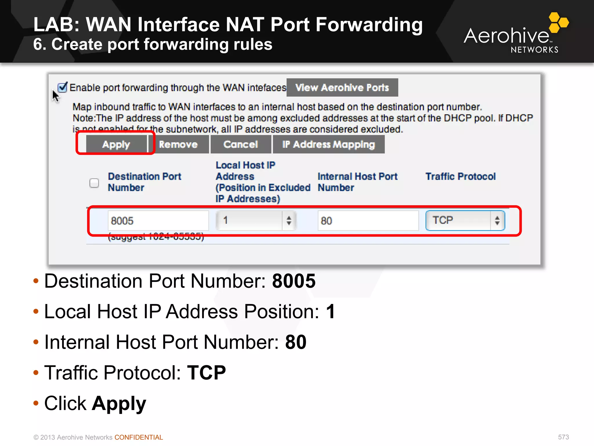 © 2013 Aerohive Networks CONFIDENTIAL 573
• Destination Port Number: 8005
• Local Host IP Address Position: 1
• Internal Host Port Number: 80
• Traffic Protocol: TCP
• Click Apply
LAB: WAN Interface NAT Port Forwarding
6. Create port forwarding rules
 