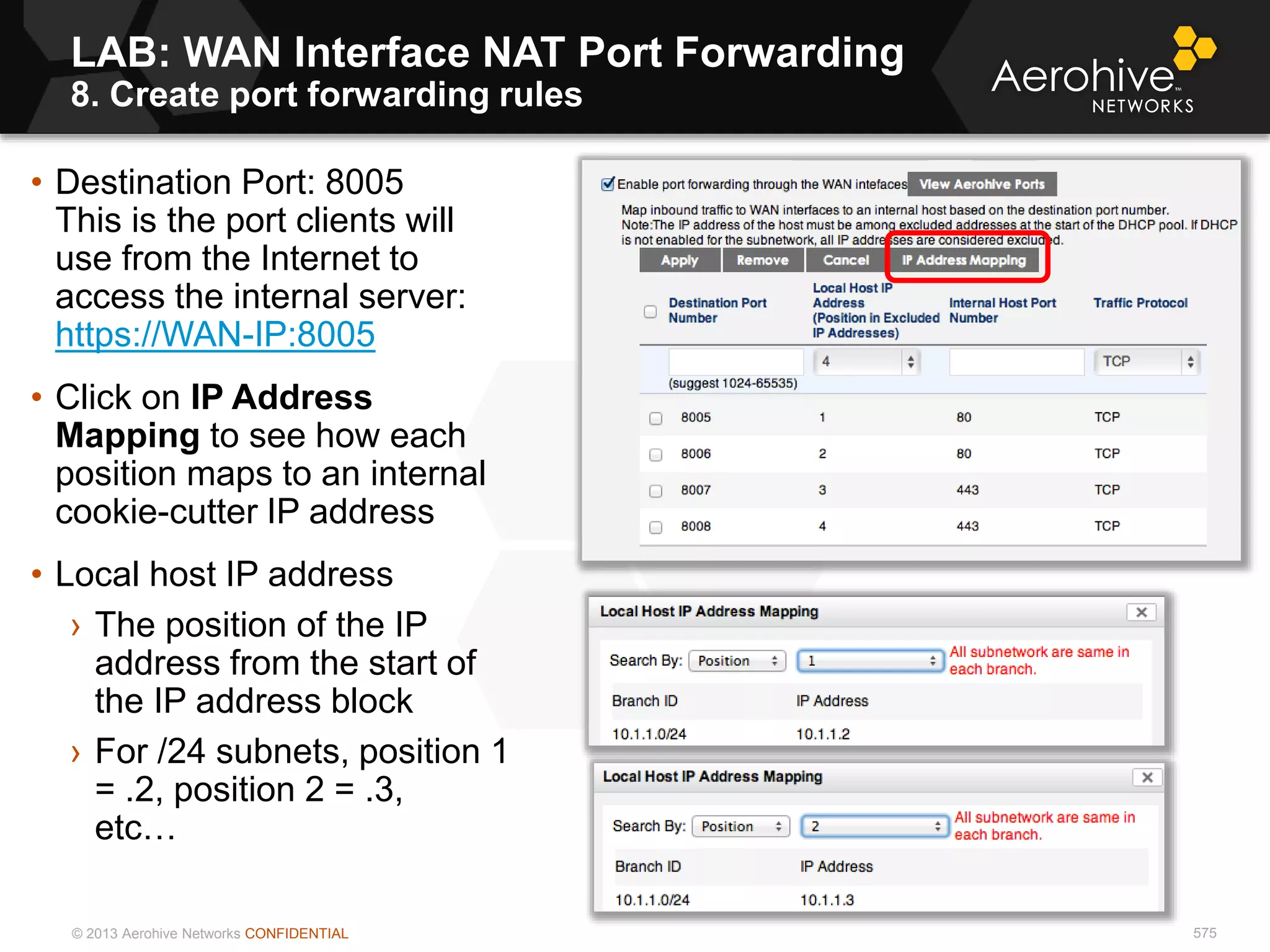 © 2013 Aerohive Networks CONFIDENTIAL 575
• Destination Port: 8005
This is the port clients will
use from the Internet to
access the internal server:
https://WAN-IP:8005
• Click on IP Address
Mapping to see how each
position maps to an internal
cookie-cutter IP address
• Local host IP address
› The position of the IP
address from the start of
the IP address block
› For /24 subnets, position 1
= .2, position 2 = .3,
etc…
LAB: WAN Interface NAT Port Forwarding
8. Create port forwarding rules
 