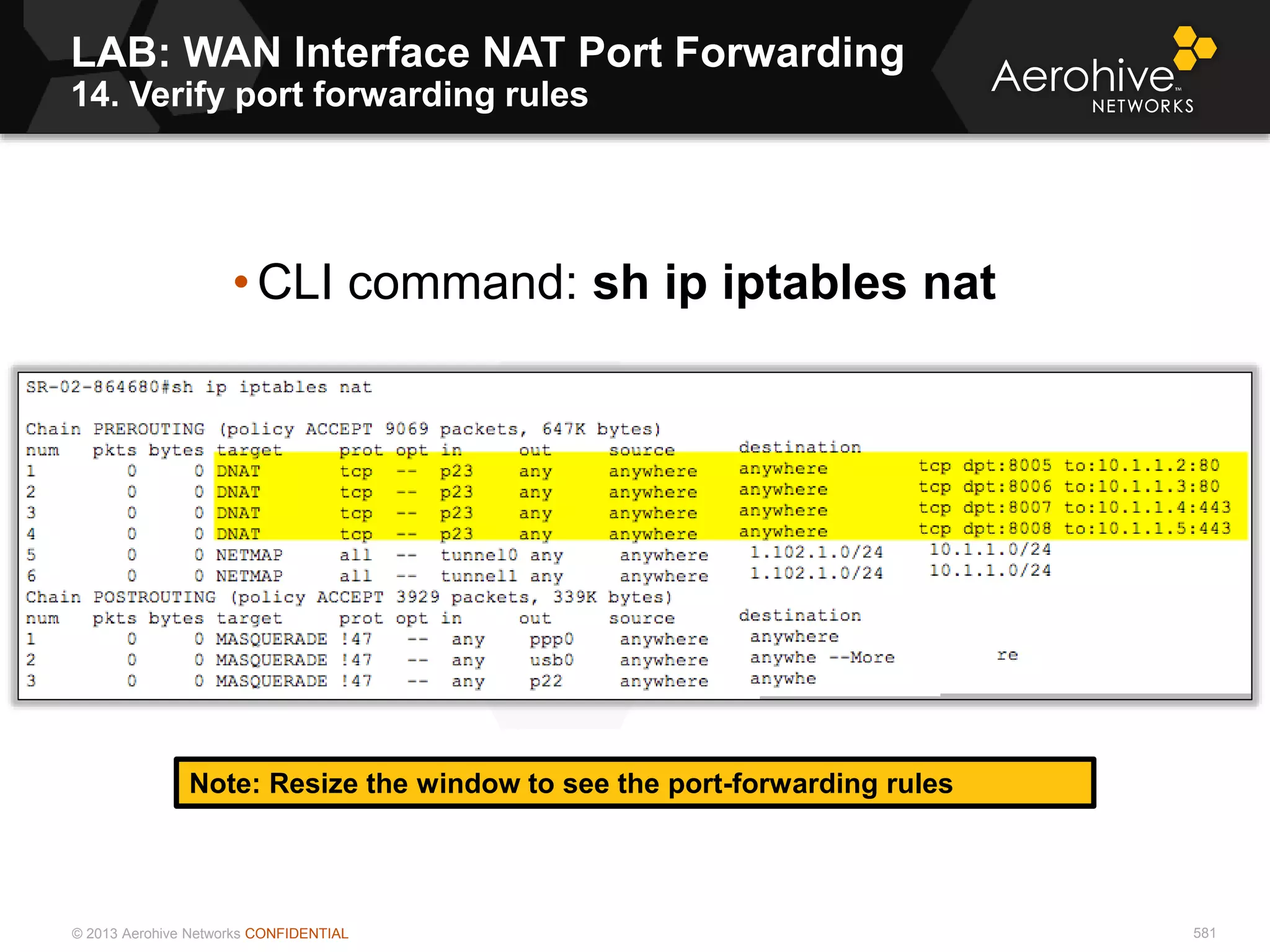 © 2013 Aerohive Networks CONFIDENTIAL 581
LAB: WAN Interface NAT Port Forwarding
14. Verify port forwarding rules
Note: Resize the window to see the port-forwarding rules
• CLI command: sh ip iptables nat
 