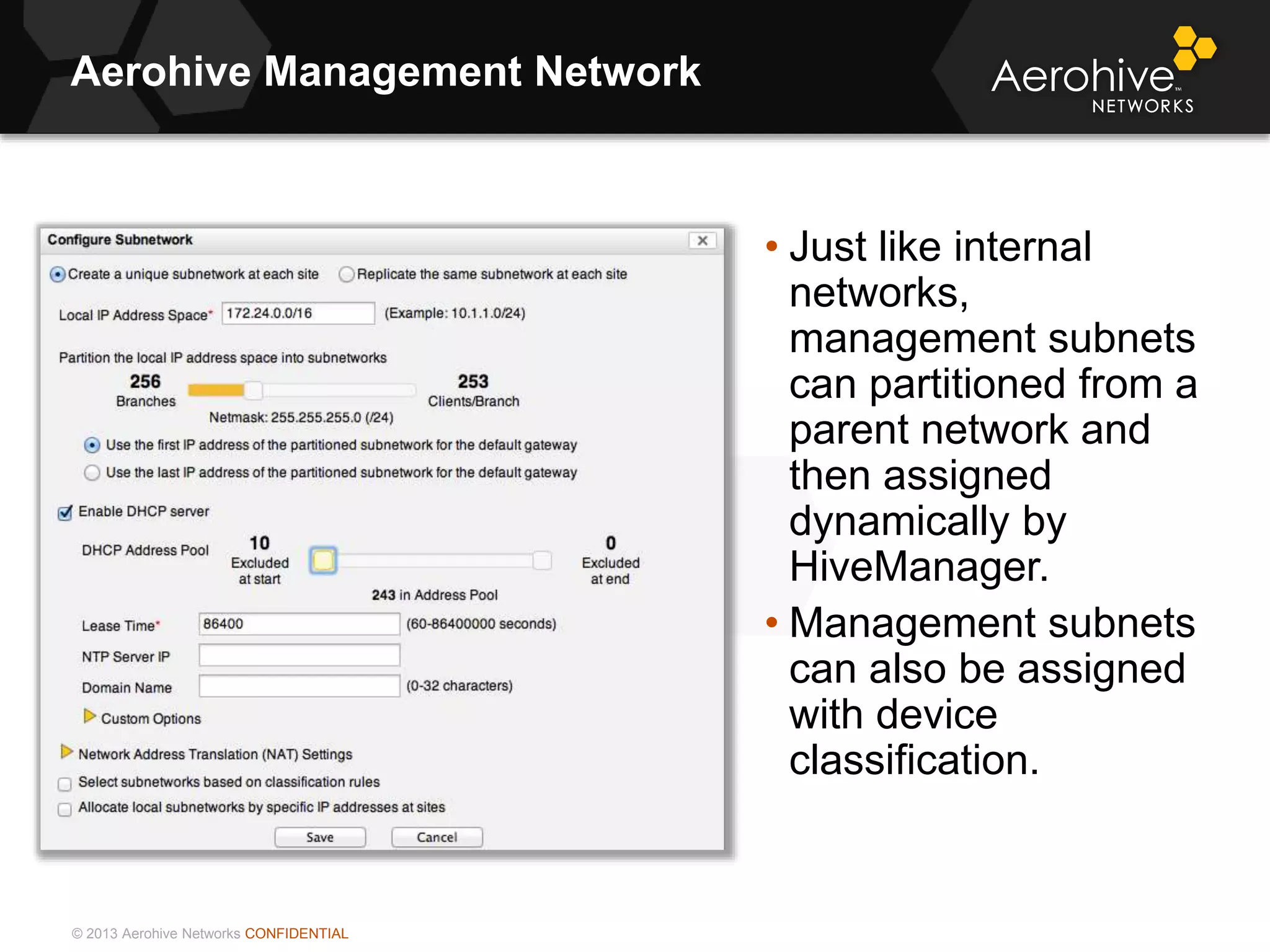 © 2013 Aerohive Networks CONFIDENTIAL
Aerohive Management Network
• Just like internal
networks,
management subnets
can partitioned from a
parent network and
then assigned
dynamically by
HiveManager.
• Management subnets
can also be assigned
with device
classification.
 