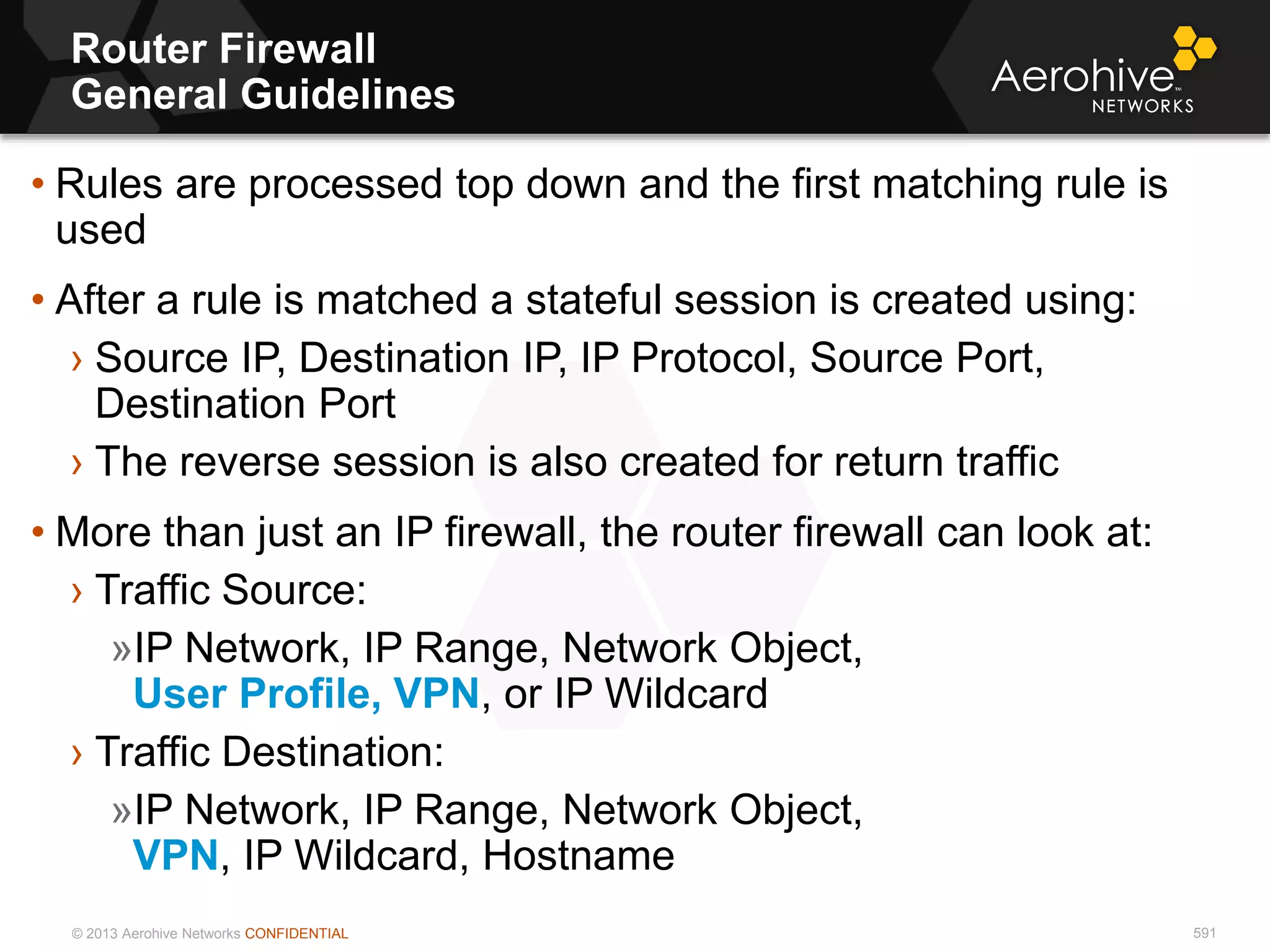 © 2013 Aerohive Networks CONFIDENTIAL
Router Firewall
General Guidelines
591
• Rules are processed top down and the first matching rule is
used
• After a rule is matched a stateful session is created using:
› Source IP, Destination IP, IP Protocol, Source Port,
Destination Port
› The reverse session is also created for return traffic
• More than just an IP firewall, the router firewall can look at:
› Traffic Source:
»IP Network, IP Range, Network Object,
User Profile, VPN, or IP Wildcard
› Traffic Destination:
»IP Network, IP Range, Network Object,
VPN, IP Wildcard, Hostname
 