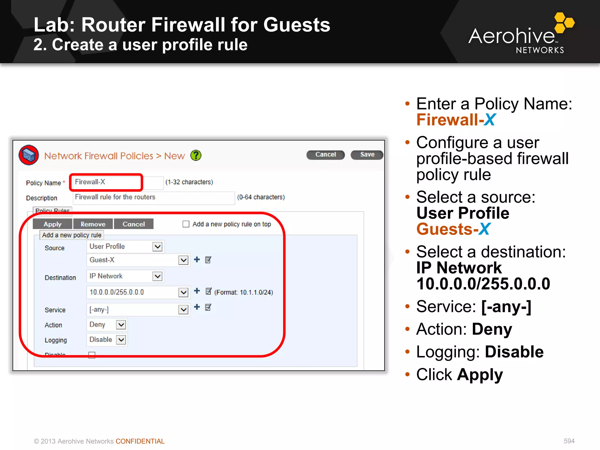 © 2013 Aerohive Networks CONFIDENTIAL
Lab: Router Firewall for Guests
2. Create a user profile rule
594
• Enter a Policy Name:
Firewall-X
• Configure a user
profile-based firewall
policy rule
• Select a source:
User Profile
Guests-X
• Select a destination:
IP Network
10.0.0.0/255.0.0.0
• Service: [-any-]
• Action: Deny
• Logging: Disable
• Click Apply
 